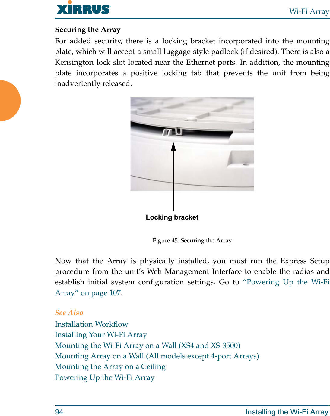 Wi-Fi Array94 Installing the Wi-Fi ArraySecuring the ArrayFor added security, there is a locking bracket incorporated into the mounting plate, which will accept a small luggage-style padlock (if desired). There is also a Kensington lock slot located near the Ethernet ports. In addition, the mounting plate incorporates a positive locking tab that prevents the unit from being inadvertently released. Figure 45. Securing the ArrayNow that the Array is physically installed, you must run the Express Setup procedure from the unit’s Web Management Interface to enable the radios and establish initial system configuration settings. Go to “Powering Up the Wi-Fi Array” on page 107.See AlsoInstallation WorkflowInstalling Your Wi-Fi ArrayMounting the Wi-Fi Array on a Wall (XS4 and XS-3500)Mounting Array on a Wall (All models except 4-port Arrays)Mounting the Array on a CeilingPowering Up the Wi-Fi ArrayLocking bracket