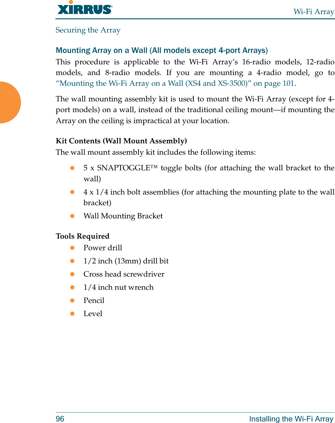 Wi-Fi Array96 Installing the Wi-Fi ArraySecuring the ArrayMounting Array on a Wall (All models except 4-port Arrays)This procedure is applicable to the Wi-Fi Array’s 16-radio models, 12-radio models, and 8-radio models. If you are mounting a 4-radio model, go to “Mounting the Wi-Fi Array on a Wall (XS4 and XS-3500)” on page 101.The wall mounting assembly kit is used to mount the Wi-Fi Array (except for 4-port models) on a wall, instead of the traditional ceiling mount—if mounting the Array on the ceiling is impractical at your location.Kit Contents (Wall Mount Assembly)The wall mount assembly kit includes the following items:z5 x SNAPTOGGLE™ toggle bolts (for attaching the wall bracket to the wall)z4 x 1/4 inch bolt assemblies (for attaching the mounting plate to the wall bracket)zWall Mounting BracketTools RequiredzPower drillz1/2 inch (13mm) drill bitzCross head screwdriverz1/4 inch nut wrenchzPencilzLevel
