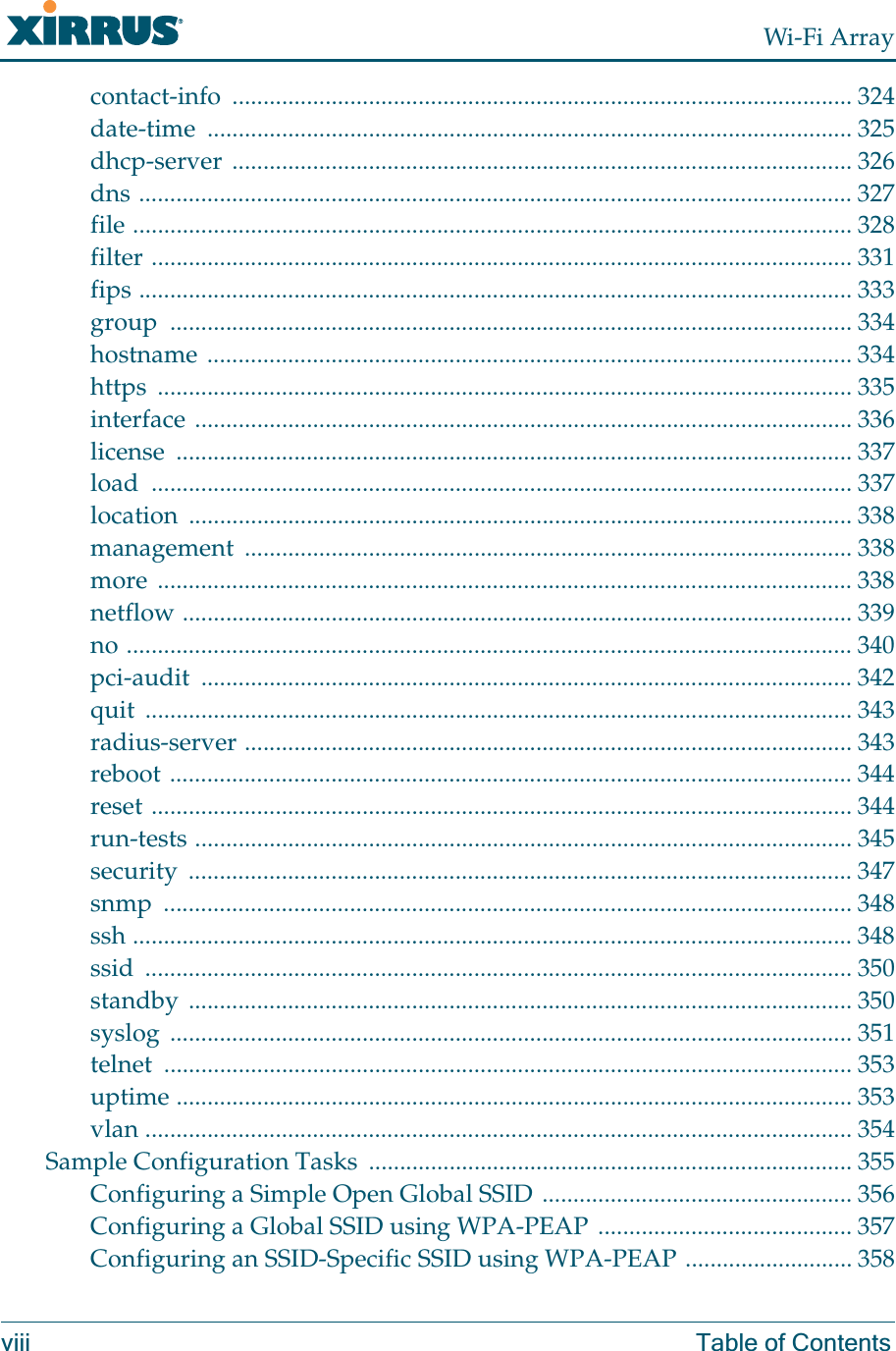 Wi-Fi Arrayviii Table of Contentscontact-info .................................................................................................... 324date-time ........................................................................................................ 325dhcp-server .................................................................................................... 326dns ................................................................................................................... 327file .................................................................................................................... 328filter ................................................................................................................. 331fips ................................................................................................................... 333group .............................................................................................................. 334hostname ........................................................................................................ 334https ................................................................................................................ 335interface .......................................................................................................... 336license ............................................................................................................. 337load ................................................................................................................. 337location ........................................................................................................... 338management .................................................................................................. 338more ................................................................................................................ 338netflow ............................................................................................................ 339no ..................................................................................................................... 340pci-audit ......................................................................................................... 342quit .................................................................................................................. 343radius-server .................................................................................................. 343reboot .............................................................................................................. 344reset ................................................................................................................. 344run-tests .......................................................................................................... 345security ........................................................................................................... 347snmp ............................................................................................................... 348ssh .................................................................................................................... 348ssid .................................................................................................................. 350standby ........................................................................................................... 350syslog .............................................................................................................. 351telnet ............................................................................................................... 353uptime ............................................................................................................. 353vlan .................................................................................................................. 354Sample Configuration Tasks  .............................................................................. 355Configuring a Simple Open Global SSID .................................................. 356Configuring a Global SSID using WPA-PEAP ......................................... 357Configuring an SSID-Specific SSID using WPA-PEAP ........................... 358