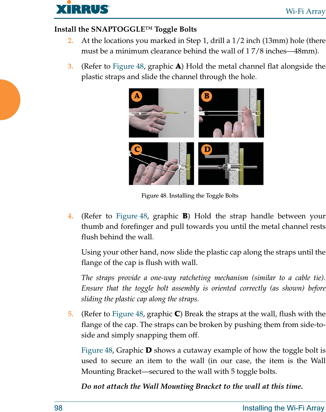 Wi-Fi Array98 Installing the Wi-Fi ArrayInstall the SNAPTOGGLE™ Toggle Bolts2. At the locations you marked in Step 1, drill a 1/2 inch (13mm) hole (there must be a minimum clearance behind the wall of 1 7/8 inches—48mm).3. (Refer to Figure 48, graphic A) Hold the metal channel flat alongside the plastic straps and slide the channel through the hole.Figure 48. Installing the Toggle Bolts4. (Refer to Figure 48, graphic B) Hold the strap handle between your thumb and forefinger and pull towards you until the metal channel rests flush behind the wall.Using your other hand, now slide the plastic cap along the straps until the flange of the cap is flush with wall.The straps provide a one-way ratcheting mechanism (similar to a cable tie). Ensure that the toggle bolt assembly is oriented correctly (as shown) before sliding the plastic cap along the straps.5. (Refer to Figure 48, graphic C) Break the straps at the wall, flush with the flange of the cap. The straps can be broken by pushing them from side-to-side and simply snapping them off.Figure 48, Graphic D shows a cutaway example of how the toggle bolt is used to secure an item to the wall (in our case, the item is the Wall Mounting Bracket—secured to the wall with 5 toggle bolts.Do not attach the Wall Mounting Bracket to the wall at this time.ABC D
