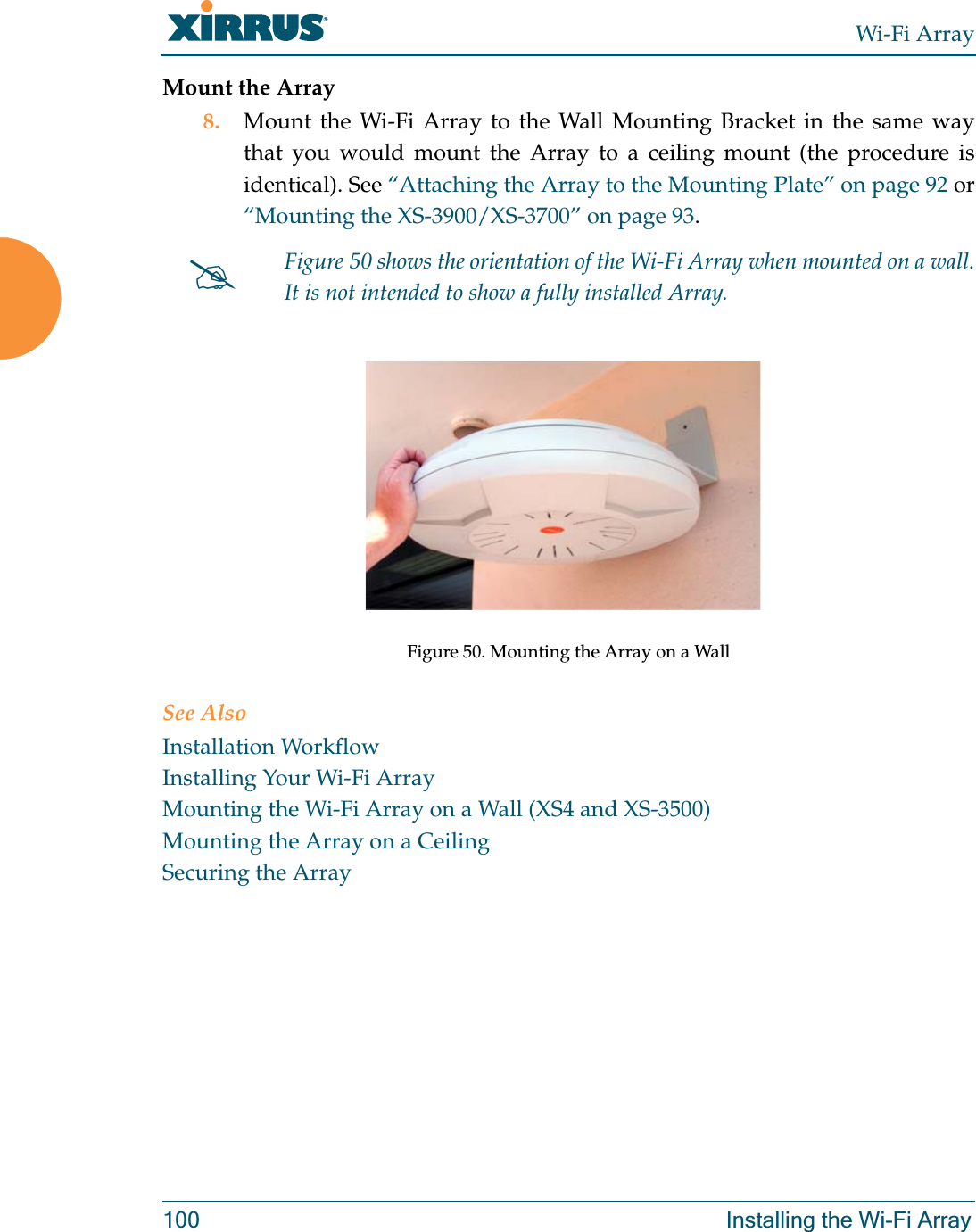 Wi-Fi Array100 Installing the Wi-Fi ArrayMount the Array8. Mount the Wi-Fi Array to the Wall Mounting Bracket in the same way that you would mount the Array to a ceiling mount (the procedure is identical). See “Attaching the Array to the Mounting Plate” on page 92 or “Mounting the XS-3900/XS-3700” on page 93.  Figure 50. Mounting the Array on a WallSee AlsoInstallation WorkflowInstalling Your Wi-Fi ArrayMounting the Wi-Fi Array on a Wall (XS4 and XS-3500)Mounting the Array on a CeilingSecuring the Array#Figure 50 shows the orientation of the Wi-Fi Array when mounted on a wall. It is not intended to show a fully installed Array. 