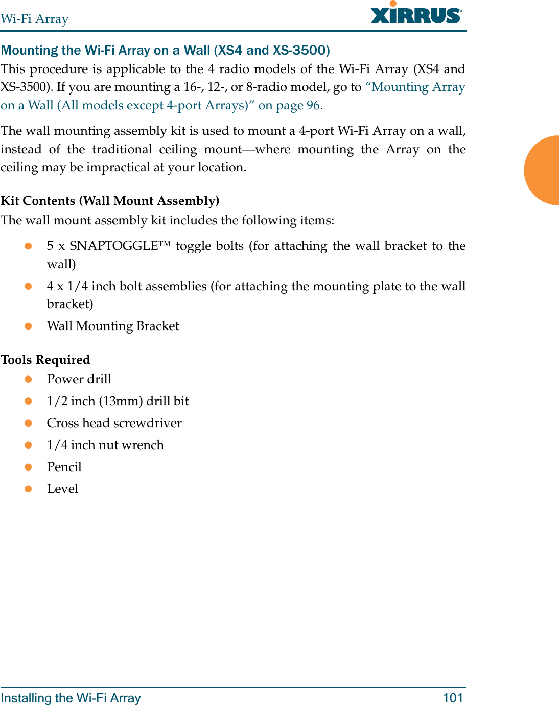 Wi-Fi ArrayInstalling the Wi-Fi Array 101Mounting the Wi-Fi Array on a Wall (XS4 and XS-3500)This procedure is applicable to the 4 radio models of the Wi-Fi Array (XS4 and XS-3500). If you are mounting a 16-, 12-, or 8-radio model, go to “Mounting Array on a Wall (All models except 4-port Arrays)” on page 96. The wall mounting assembly kit is used to mount a 4-port Wi-Fi Array on a wall, instead of the traditional ceiling mount—where mounting the Array on the ceiling may be impractical at your location.Kit Contents (Wall Mount Assembly)The wall mount assembly kit includes the following items:z5 x SNAPTOGGLE™ toggle bolts (for attaching the wall bracket to the wall)z4 x 1/4 inch bolt assemblies (for attaching the mounting plate to the wall bracket)zWall Mounting BracketTools RequiredzPower drillz1/2 inch (13mm) drill bitzCross head screwdriverz1/4 inch nut wrenchzPencilzLevel