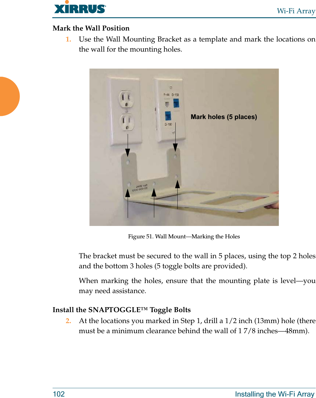 Wi-Fi Array102 Installing the Wi-Fi ArrayMark the Wall Position1. Use the Wall Mounting Bracket as a template and mark the locations on the wall for the mounting holes. Figure 51. Wall Mount—Marking the HolesThe bracket must be secured to the wall in 5 places, using the top 2 holes and the bottom 3 holes (5 toggle bolts are provided).When marking the holes, ensure that the mounting plate is level—you may need assistance.Install the SNAPTOGGLE™ Toggle Bolts2. At the locations you marked in Step 1, drill a 1/2 inch (13mm) hole (there must be a minimum clearance behind the wall of 1 7/8 inches—48mm).Mark holes (5 places)