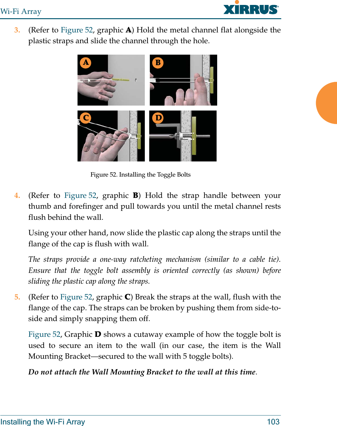 Wi-Fi ArrayInstalling the Wi-Fi Array 1033. (Refer to Figure 52, graphic A) Hold the metal channel flat alongside the plastic straps and slide the channel through the hole.Figure 52. Installing the Toggle Bolts4. (Refer to Figure 52, graphic B) Hold the strap handle between your thumb and forefinger and pull towards you until the metal channel rests flush behind the wall.Using your other hand, now slide the plastic cap along the straps until the flange of the cap is flush with wall.The straps provide a one-way ratcheting mechanism (similar to a cable tie). Ensure that the toggle bolt assembly is oriented correctly (as shown) before sliding the plastic cap along the straps.5. (Refer to Figure 52, graphic C) Break the straps at the wall, flush with the flange of the cap. The straps can be broken by pushing them from side-to-side and simply snapping them off.Figure 52, Graphic D shows a cutaway example of how the toggle bolt is used to secure an item to the wall (in our case, the item is the Wall Mounting Bracket—secured to the wall with 5 toggle bolts).Do not attach the Wall Mounting Bracket to the wall at this time.ABC D