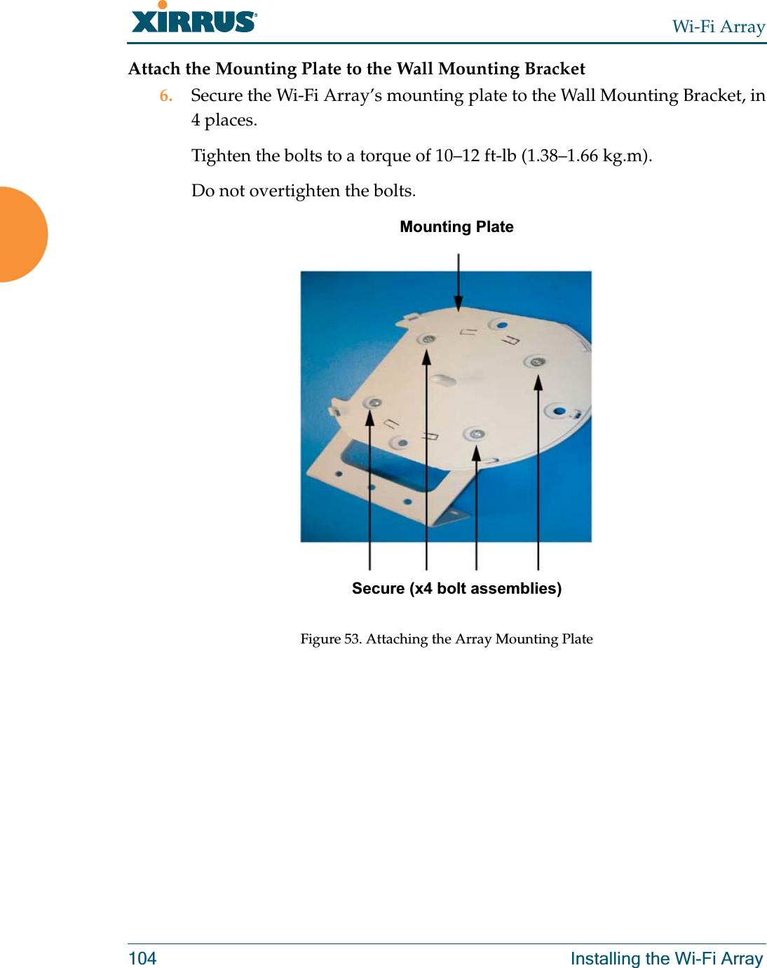 Wi-Fi Array104 Installing the Wi-Fi ArrayAttach the Mounting Plate to the Wall Mounting Bracket6. Secure the Wi-Fi Array’s mounting plate to the Wall Mounting Bracket, in 4 places.Tighten the bolts to a torque of 10–12 ft-lb (1.38–1.66 kg.m).Do not overtighten the bolts. Figure 53. Attaching the Array Mounting PlateSecure (x4 bolt assemblies)Mounting Plate