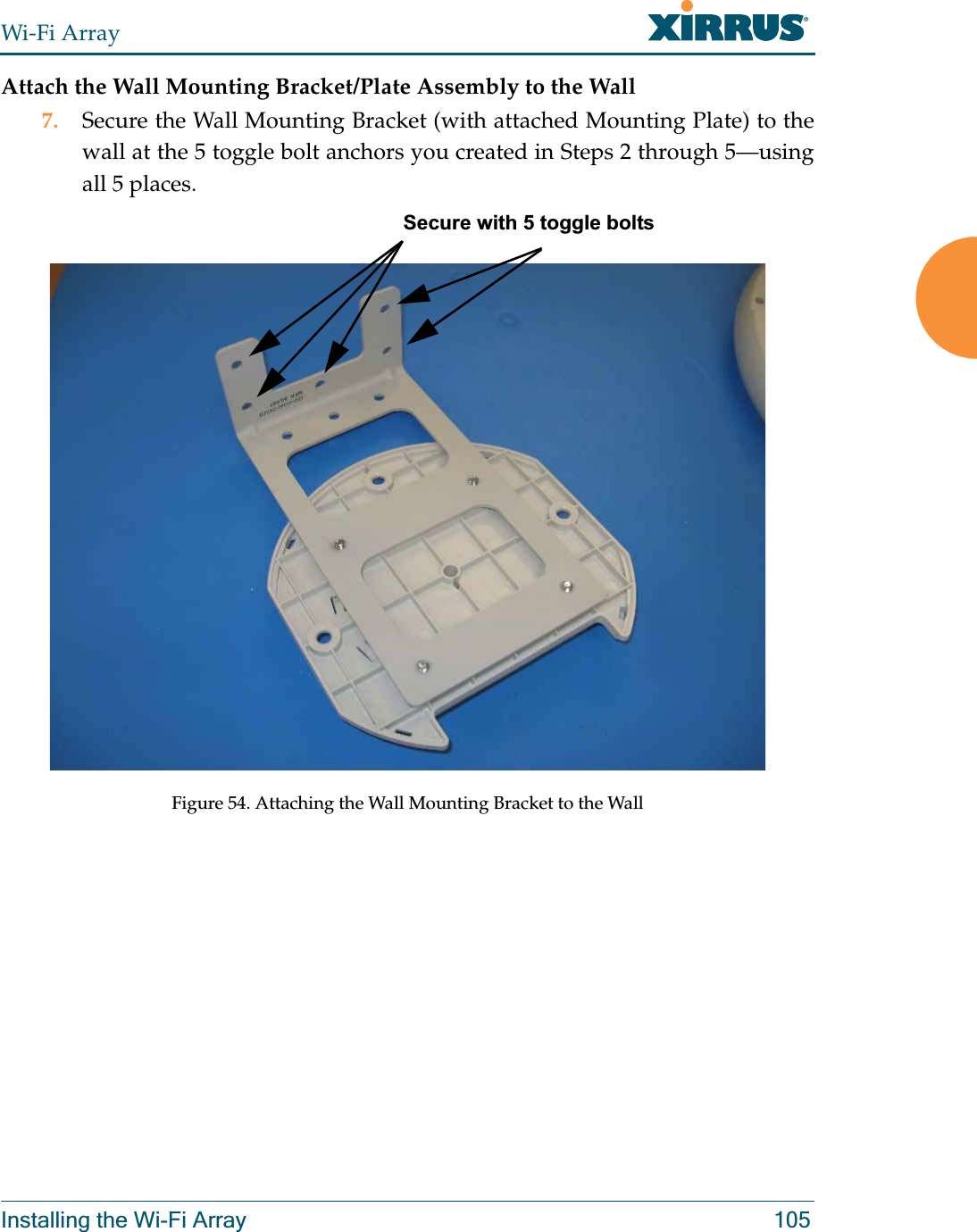 Wi-Fi ArrayInstalling the Wi-Fi Array 105Attach the Wall Mounting Bracket/Plate Assembly to the Wall7. Secure the Wall Mounting Bracket (with attached Mounting Plate) to the wall at the 5 toggle bolt anchors you created in Steps 2 through 5—using all 5 places. Figure 54. Attaching the Wall Mounting Bracket to the WallSecure with 5 toggle bolts