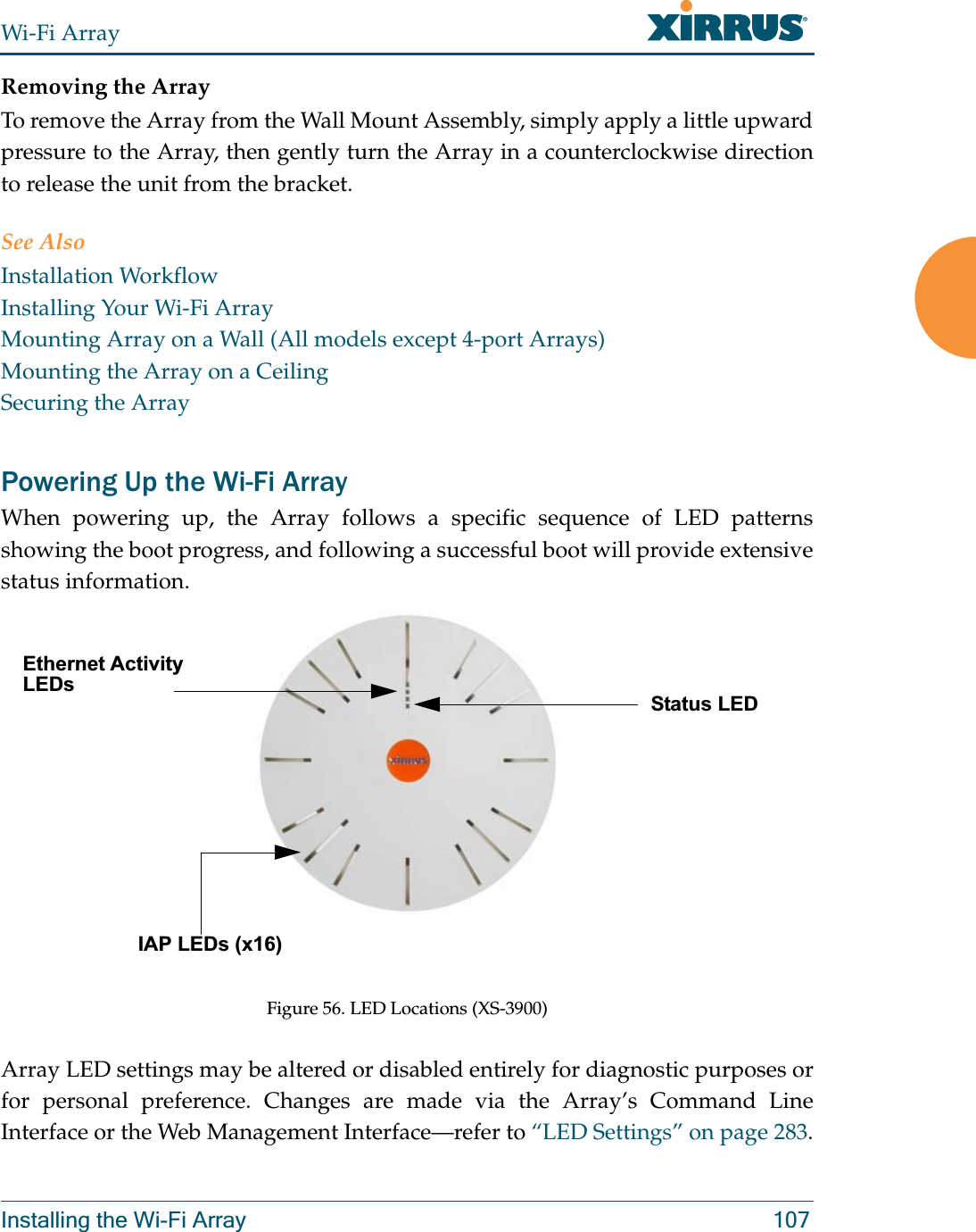 Wi-Fi ArrayInstalling the Wi-Fi Array 107Removing the ArrayTo remove the Array from the Wall Mount Assembly, simply apply a little upward pressure to the Array, then gently turn the Array in a counterclockwise direction to release the unit from the bracket.See AlsoInstallation WorkflowInstalling Your Wi-Fi ArrayMounting Array on a Wall (All models except 4-port Arrays)Mounting the Array on a CeilingSecuring the ArrayPowering Up the Wi-Fi ArrayWhen powering up, the Array follows a specific sequence of LED patterns showing the boot progress, and following a successful boot will provide extensive status information.Figure 56. LED Locations (XS-3900)Array LED settings may be altered or disabled entirely for diagnostic purposes or for personal preference. Changes are made via the Array’s Command Line Interface or the Web Management Interface—refer to “LED Settings” on page 283.Status LEDEthernet Activity LEDsIAP LEDs (x16)