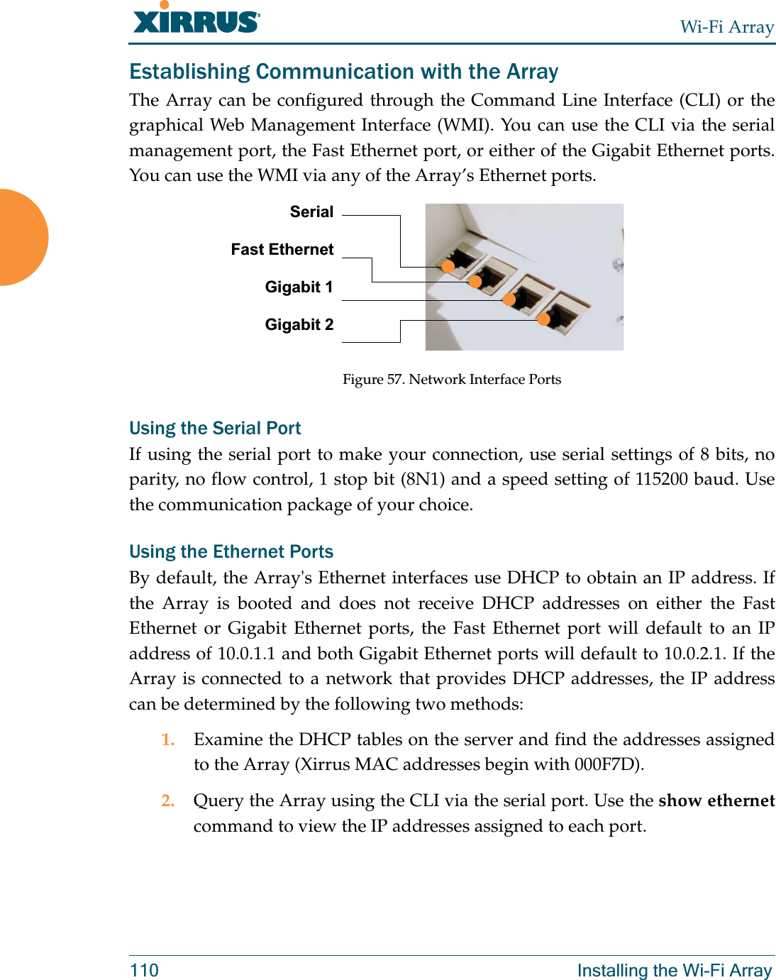 Wi-Fi Array110 Installing the Wi-Fi ArrayEstablishing Communication with the ArrayThe Array can be configured through the Command Line Interface (CLI) or the graphical Web Management Interface (WMI). You can use the CLI via the serial management port, the Fast Ethernet port, or either of the Gigabit Ethernet ports. You can use the WMI via any of the Array’s Ethernet ports.Figure 57. Network Interface PortsUsing the Serial PortIf using the serial port to make your connection, use serial settings of 8 bits, no parity, no flow control, 1 stop bit (8N1) and a speed setting of 115200 baud. Use the communication package of your choice.Using the Ethernet PortsBy default, the Array&apos;s Ethernet interfaces use DHCP to obtain an IP address. If the Array is booted and does not receive DHCP addresses on either the Fast Ethernet or Gigabit Ethernet ports, the Fast Ethernet port will default to an IP address of 10.0.1.1 and both Gigabit Ethernet ports will default to 10.0.2.1. If the Array is connected to a network that provides DHCP addresses, the IP address can be determined by the following two methods:1. Examine the DHCP tables on the server and find the addresses assigned to the Array (Xirrus MAC addresses begin with 000F7D).2. Query the Array using the CLI via the serial port. Use the show ethernetcommand to view the IP addresses assigned to each port.SerialFast EthernetGigabit 1Gigabit 2