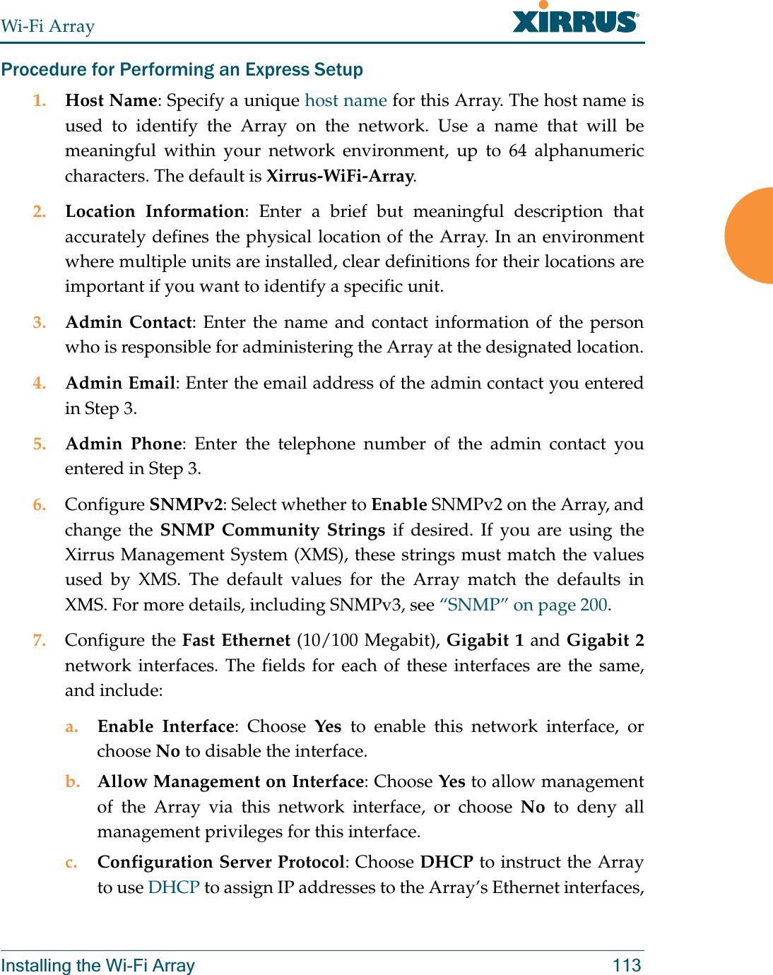 Wi-Fi ArrayInstalling the Wi-Fi Array 113Procedure for Performing an Express Setup1. Host Name: Specify a unique host name for this Array. The host name is used to identify the Array on the network. Use a name that will be meaningful within your network environment, up to 64 alphanumeric characters. The default is Xirrus-WiFi-Array.2. Location Information: Enter a brief but meaningful description that accurately defines the physical location of the Array. In an environment where multiple units are installed, clear definitions for their locations are important if you want to identify a specific unit.3. Admin Contact: Enter the name and contact information of the person who is responsible for administering the Array at the designated location.4. Admin Email: Enter the email address of the admin contact you entered in Step 3.5. Admin Phone: Enter the telephone number of the admin contact you entered in Step 3.6. Configure SNMPv2: Select whether to Enable SNMPv2 on the Array, and change the SNMP Community Strings if desired. If you are using the Xirrus Management System (XMS), these strings must match the values used by XMS. The default values for the Array match the defaults in XMS. For more details, including SNMPv3, see “SNMP” on page 200.7. Configure the Fast Ethernet (10/100 Megabit), Gigabit 1 and Gigabit 2network interfaces. The fields for each of these interfaces are the same, and include:a. Enable Interface: Choose Yes to enable this network interface, or choose No to disable the interface.b. Allow Management on Interface: Choose Yes to allow management of the Array via this network interface, or choose No to deny all management privileges for this interface.c. Configuration Server Protocol: Choose DHCP to instruct the Array to use DHCP to assign IP addresses to the Array’s Ethernet interfaces, 