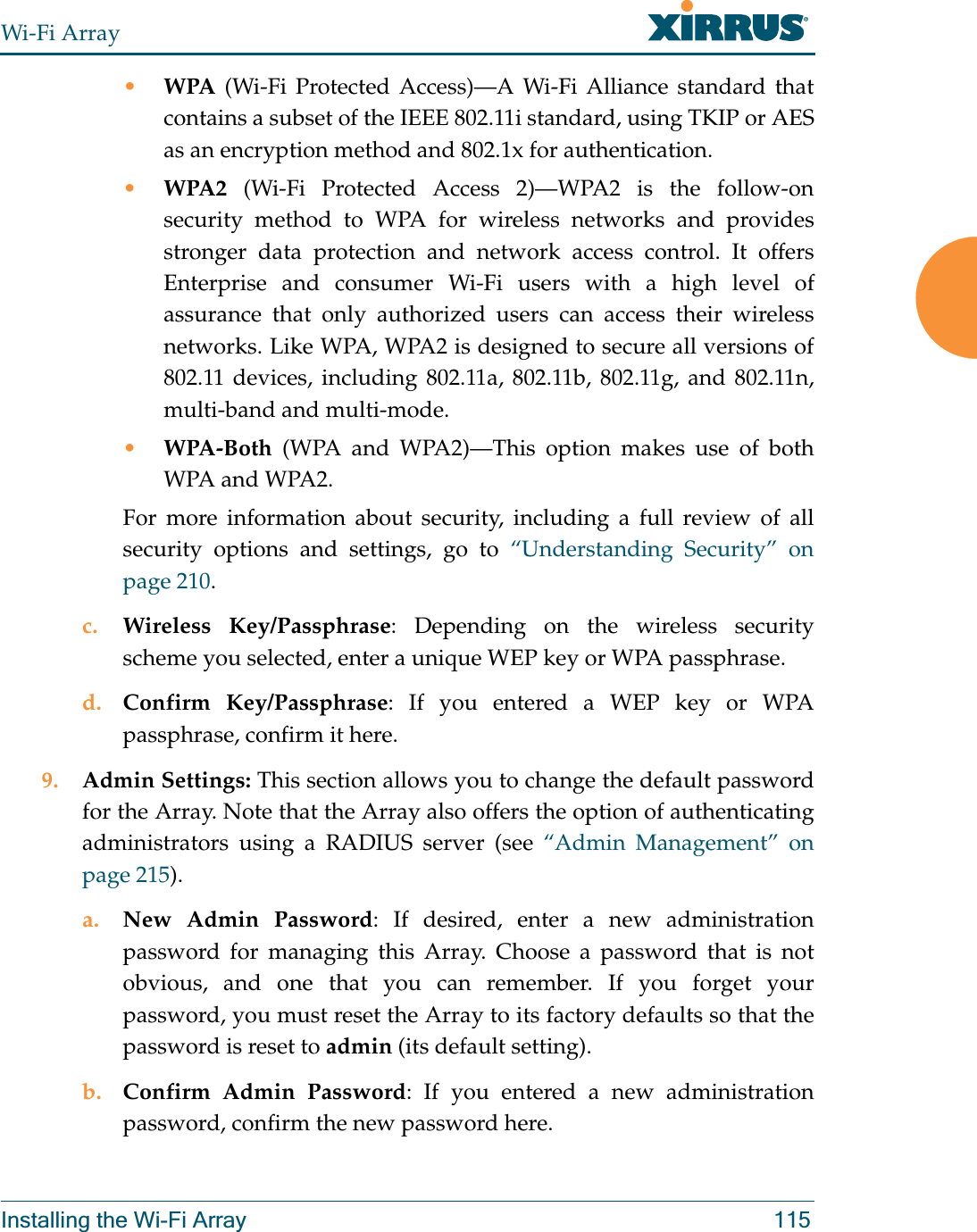 Wi-Fi ArrayInstalling the Wi-Fi Array 115•WPA (Wi-Fi Protected Access)—A Wi-Fi Alliance standard that contains a subset of the IEEE 802.11i standard, using TKIP or AES as an encryption method and 802.1x for authentication. •WPA2  (Wi-Fi Protected Access 2)—WPA2 is the follow-on security method to WPA for wireless networks and provides stronger data protection and network access control. It offers Enterprise and consumer Wi-Fi users with a high level of assurance that only authorized users can access their wireless networks. Like WPA, WPA2 is designed to secure all versions of 802.11 devices, including 802.11a, 802.11b, 802.11g, and 802.11n, multi-band and multi-mode.•WPA-Both (WPA and WPA2)—This option makes use of both WPA and WPA2.For more information about security, including a full review of all security options and settings, go to “Understanding Security” on page 210. c. Wireless Key/Passphrase: Depending on the wireless security scheme you selected, enter a unique WEP key or WPA passphrase.d. Confirm Key/Passphrase: If you entered a WEP key or WPA passphrase, confirm it here.9. Admin Settings: This section allows you to change the default password for the Array. Note that the Array also offers the option of authenticating administrators using a RADIUS server (see “Admin Management” on page 215). a. New Admin Password: If desired, enter a new administration password for managing this Array. Choose a password that is not obvious, and one that you can remember. If you forget your password, you must reset the Array to its factory defaults so that the password is reset to admin (its default setting).b. Confirm Admin Password: If you entered a new administration password, confirm the new password here.