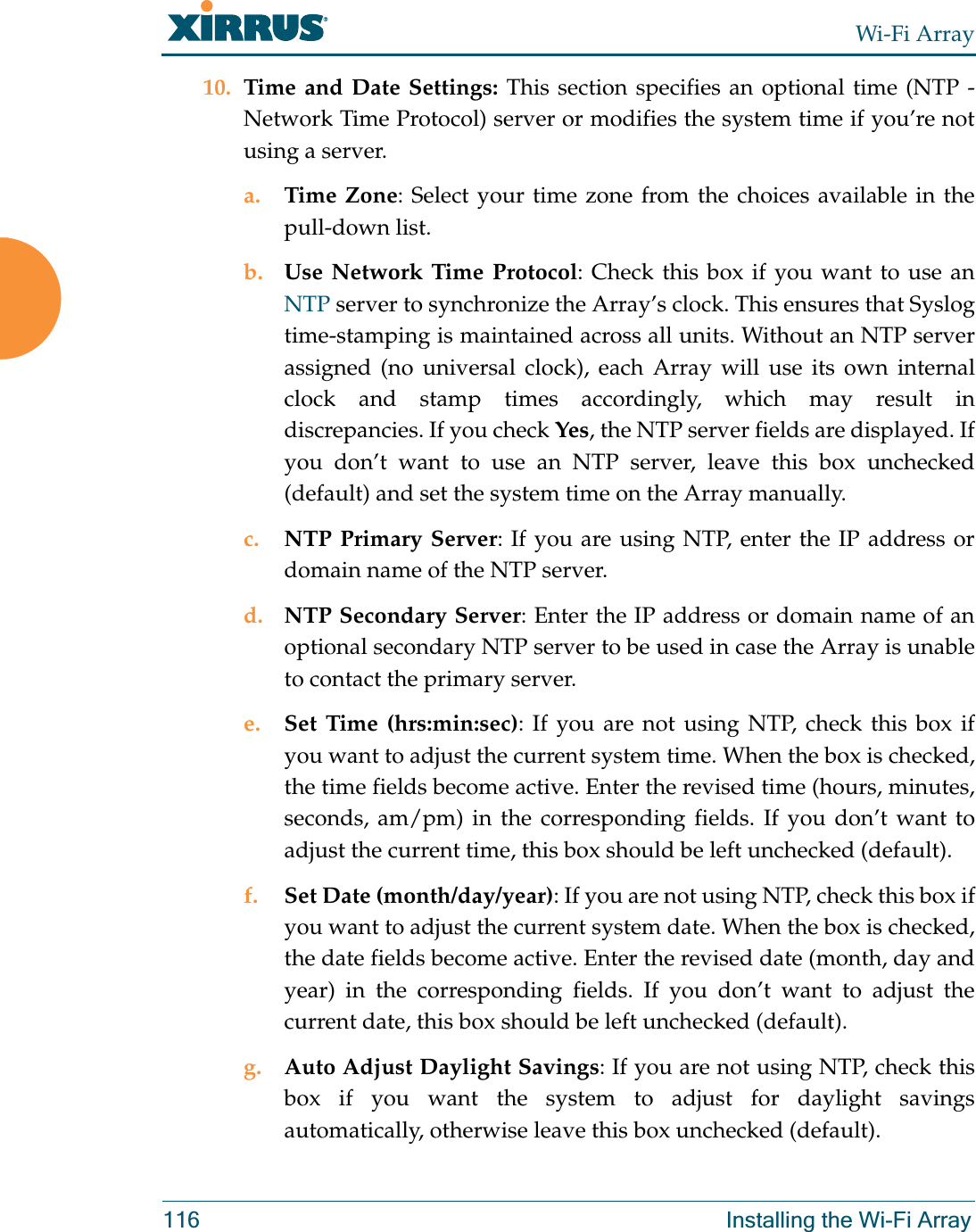 Wi-Fi Array116 Installing the Wi-Fi Array10. Time and Date Settings: This section specifies an optional time (NTP - Network Time Protocol) server or modifies the system time if you’re not using a server.a. Time Zone: Select your time zone from the choices available in the pull-down list.b. Use Network Time Protocol: Check this box if you want to use an NTP server to synchronize the Array’s clock. This ensures that Syslog time-stamping is maintained across all units. Without an NTP server assigned (no universal clock), each Array will use its own internal clock and stamp times accordingly, which may result in discrepancies. If you check Yes, the NTP server fields are displayed. If you don’t want to use an NTP server, leave this box unchecked (default) and set the system time on the Array manually. c. NTP Primary Server: If you are using NTP, enter the IP address or domain name of the NTP server.d. NTP Secondary Server: Enter the IP address or domain name of an optional secondary NTP server to be used in case the Array is unable to contact the primary server.e. Set Time (hrs:min:sec): If you are not using NTP, check this box if you want to adjust the current system time. When the box is checked, the time fields become active. Enter the revised time (hours, minutes, seconds, am/pm) in the corresponding fields. If you don’t want to adjust the current time, this box should be left unchecked (default).f. Set Date (month/day/year): If you are not using NTP, check this box if you want to adjust the current system date. When the box is checked, the date fields become active. Enter the revised date (month, day and year) in the corresponding fields. If you don’t want to adjust the current date, this box should be left unchecked (default).g. Auto Adjust Daylight Savings: If you are not using NTP, check this box if you want the system to adjust for daylight savings automatically, otherwise leave this box unchecked (default).