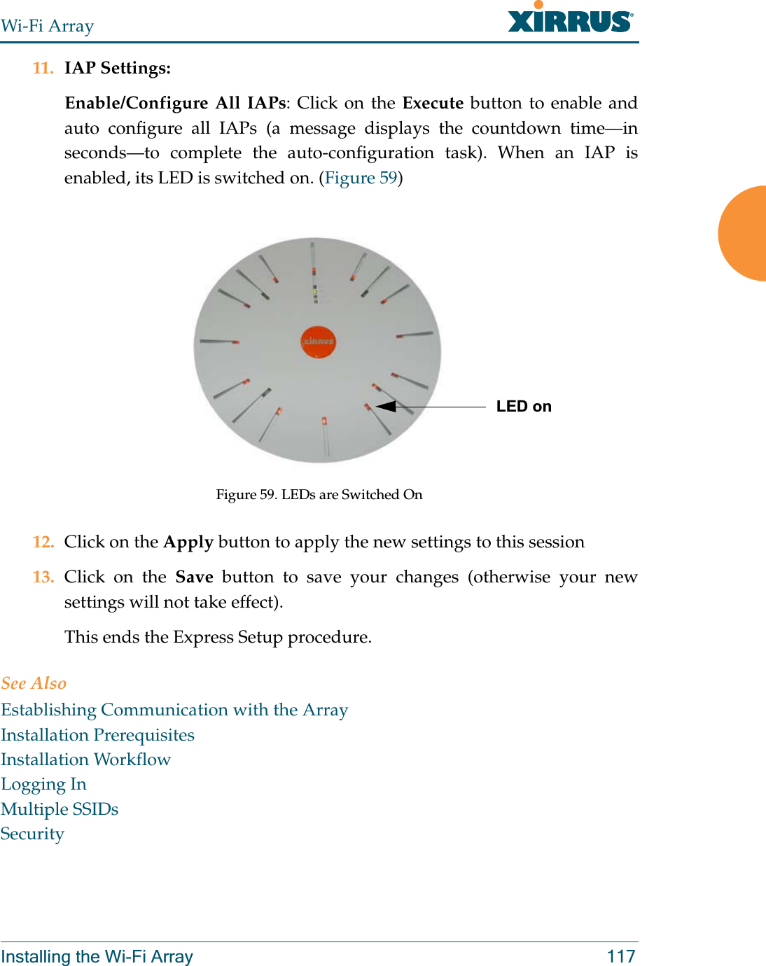 Wi-Fi ArrayInstalling the Wi-Fi Array 11711. IAP Settings:Enable/Configure All IAPs: Click on the Execute button to enable and auto configure all IAPs (a message displays the countdown time—in seconds—to complete the auto-configuration task). When an IAP is enabled, its LED is switched on. (Figure 59)Figure 59. LEDs are Switched On12. Click on the Apply button to apply the new settings to this session13. Click on the Save button to save your changes (otherwise your new settings will not take effect).This ends the Express Setup procedure.See AlsoEstablishing Communication with the ArrayInstallation PrerequisitesInstallation WorkflowLogging InMultiple SSIDsSecurityLED on