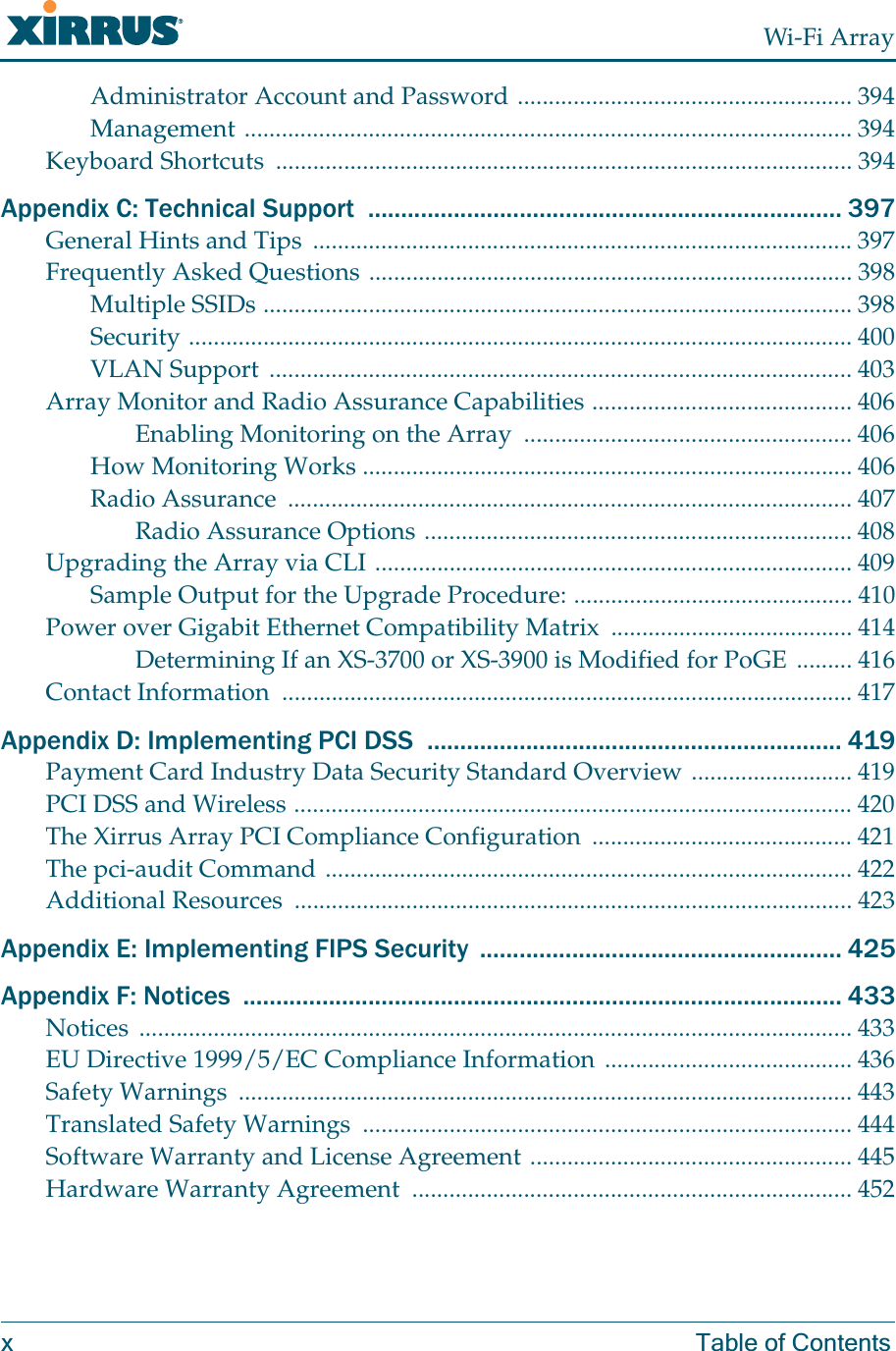 Wi-Fi Arrayx Table of ContentsAdministrator Account and Password ...................................................... 394Management .................................................................................................. 394Keyboard Shortcuts  ............................................................................................. 394Appendix C: Technical Support  ........................................................................ 397General Hints and Tips  ....................................................................................... 397Frequently Asked Questions .............................................................................. 398Multiple SSIDs ............................................................................................... 398Security ........................................................................................................... 400VLAN Support .............................................................................................. 403Array Monitor and Radio Assurance Capabilities .......................................... 406Enabling Monitoring on the Array  ..................................................... 406How Monitoring Works ............................................................................... 406Radio Assurance  ........................................................................................... 407Radio Assurance Options ..................................................................... 408Upgrading the Array via CLI ............................................................................. 409Sample Output for the Upgrade Procedure: ............................................. 410Power over Gigabit Ethernet Compatibility Matrix  ....................................... 414Determining If an XS-3700 or XS-3900 is Modified for PoGE ......... 416Contact Information  ............................................................................................ 417Appendix D: Implementing PCI DSS  ............................................................... 419Payment Card Industry Data Security Standard Overview .......................... 419PCI DSS and Wireless .......................................................................................... 420The Xirrus Array PCI Compliance Configuration  .......................................... 421The pci-audit Command ..................................................................................... 422Additional Resources  .......................................................................................... 423Appendix E: Implementing FIPS Security  ....................................................... 425Appendix F: Notices  ........................................................................................... 433Notices ................................................................................................................... 433EU Directive 1999/5/EC Compliance Information ........................................ 436Safety Warnings  ................................................................................................... 443Translated Safety Warnings  ............................................................................... 444Software Warranty and License Agreement .................................................... 445Hardware Warranty Agreement  ....................................................................... 452