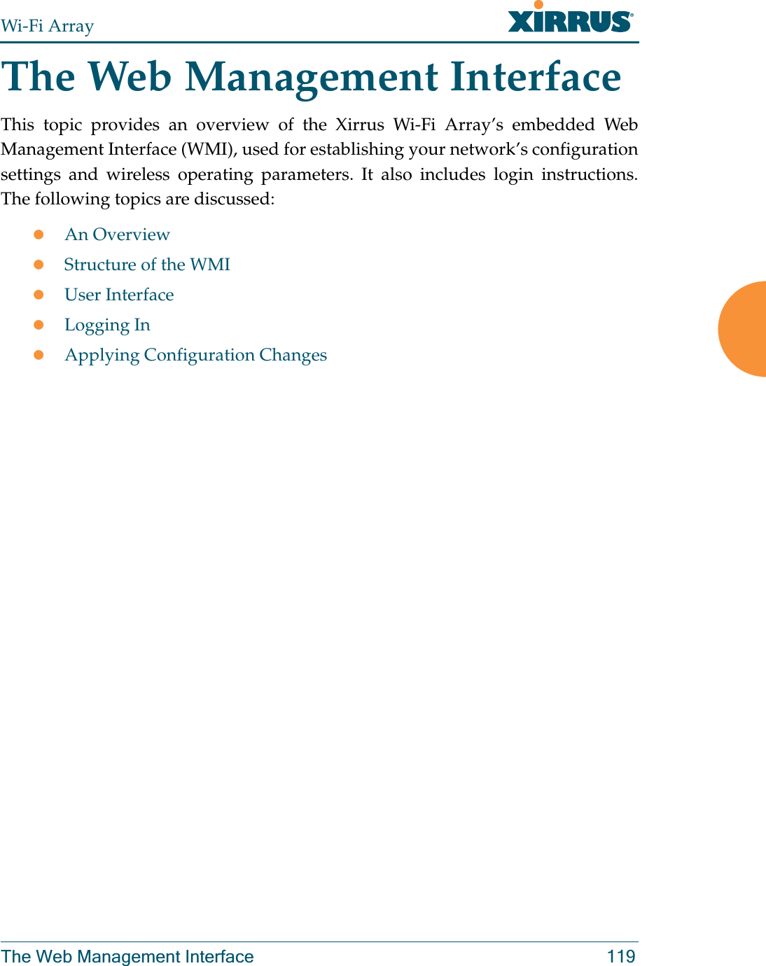 Wi-Fi ArrayThe Web Management Interface 119The Web Management InterfaceThis topic provides an overview of the Xirrus Wi-Fi Array’s embedded Web Management Interface (WMI), used for establishing your network’s configuration settings and wireless operating parameters. It also includes login instructions. The following topics are discussed:zAn Overview zStructure of the WMI zUser InterfacezLogging InzApplying Configuration Changes