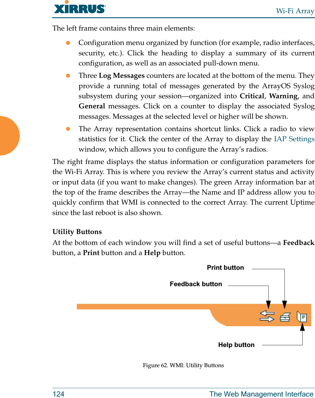 Wi-Fi Array124 The Web Management InterfaceThe left frame contains three main elements:zConfiguration menu organized by function (for example, radio interfaces, security, etc.). Click the heading to display a summary of its current configuration, as well as an associated pull-down menu. zThree Log Messages counters are located at the bottom of the menu. They provide a running total of messages generated by the ArrayOS Syslog subsystem during your session—organized into Critical, Warning, and General messages. Click on a counter to display the associated Syslog messages. Messages at the selected level or higher will be shown. zThe Array representation contains shortcut links. Click a radio to view statistics for it. Click the center of the Array to display the IAP Settingswindow, which allows you to configure the Array’s radios. The right frame displays the status information or configuration parameters for the Wi-Fi Array. This is where you review the Array’s current status and activity or input data (if you want to make changes). The green Array information bar at the top of the frame describes the Array—the Name and IP address allow you to quickly confirm that WMI is connected to the correct Array. The current Uptime since the last reboot is also shown.Utility ButtonsAt the bottom of each window you will find a set of useful buttons—a Feedbackbutton, a Print button and a Help button. Figure 62. WMI: Utility ButtonsPrint buttonHelp buttonFeedback button