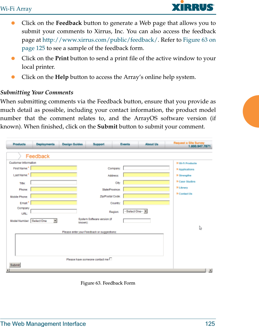 Wi-Fi ArrayThe Web Management Interface 125zClick on the Feedback button to generate a Web page that allows you to submit your comments to Xirrus, Inc. You can also access the feedback page at http://www.xirrus.com/public/feedback/. Refer to Figure 63 on page 125 to see a sample of the feedback form.zClick on the Print button to send a print file of the active window to your local printer.zClick on the Help button to access the Array’s online help system.Submitting Your CommentsWhen submitting comments via the Feedback button, ensure that you provide as much detail as possible, including your contact information, the product model number that the comment relates to, and the ArrayOS software version (if known). When finished, click on the Submit button to submit your comment.Figure 63. Feedback Form