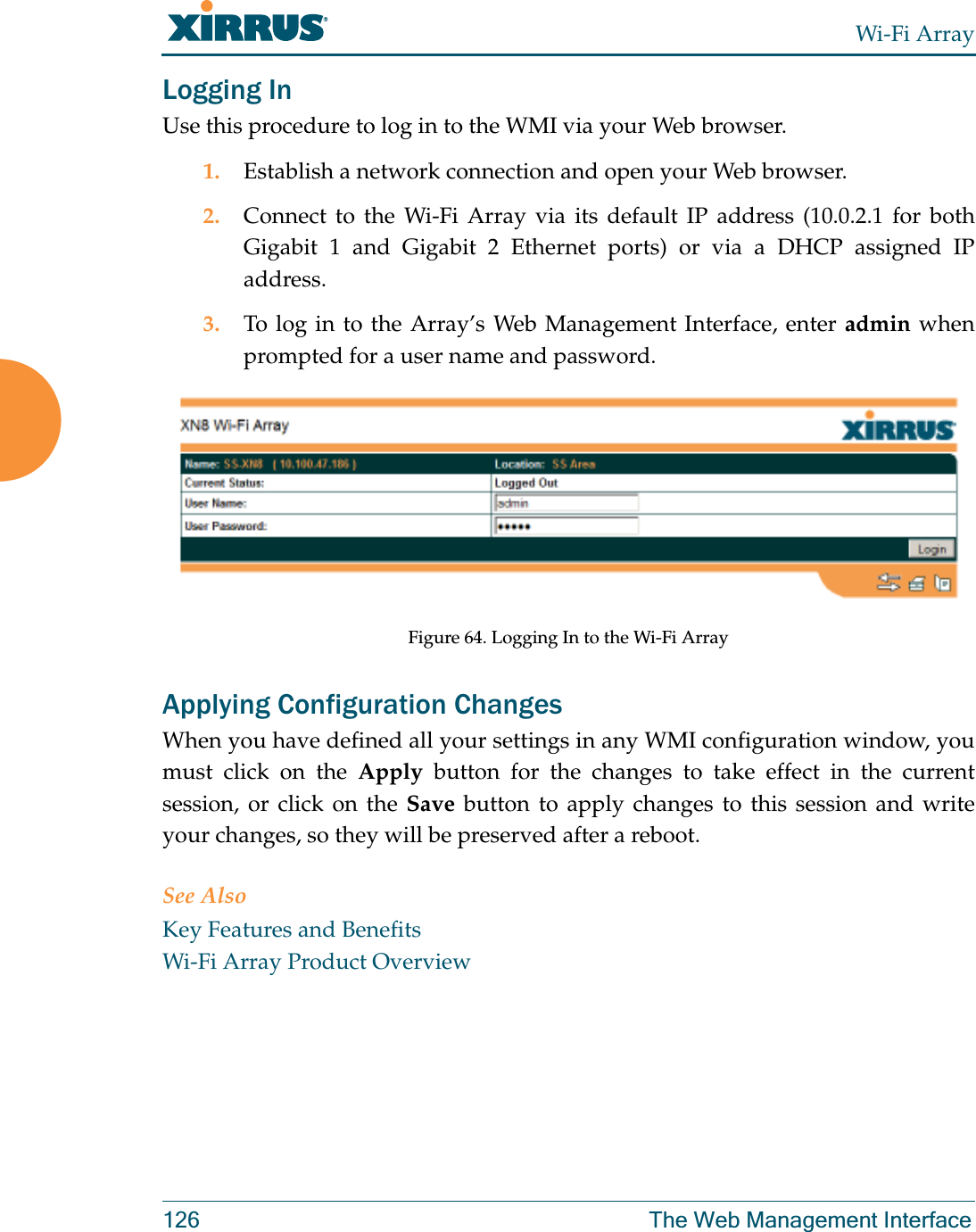 Wi-Fi Array126 The Web Management InterfaceLogging InUse this procedure to log in to the WMI via your Web browser. 1. Establish a network connection and open your Web browser.2. Connect to the Wi-Fi Array via its default IP address (10.0.2.1 for both Gigabit 1 and Gigabit 2 Ethernet ports) or via a DHCP assigned IP address.3. To log in to the Array’s Web Management Interface, enter admin when prompted for a user name and password.Figure 64. Logging In to the Wi-Fi ArrayApplying Configuration ChangesWhen you have defined all your settings in any WMI configuration window, you must click on the Apply button for the changes to take effect in the current session, or click on the Save button to apply changes to this session and write your changes, so they will be preserved after a reboot. See AlsoKey Features and BenefitsWi-Fi Array Product Overview