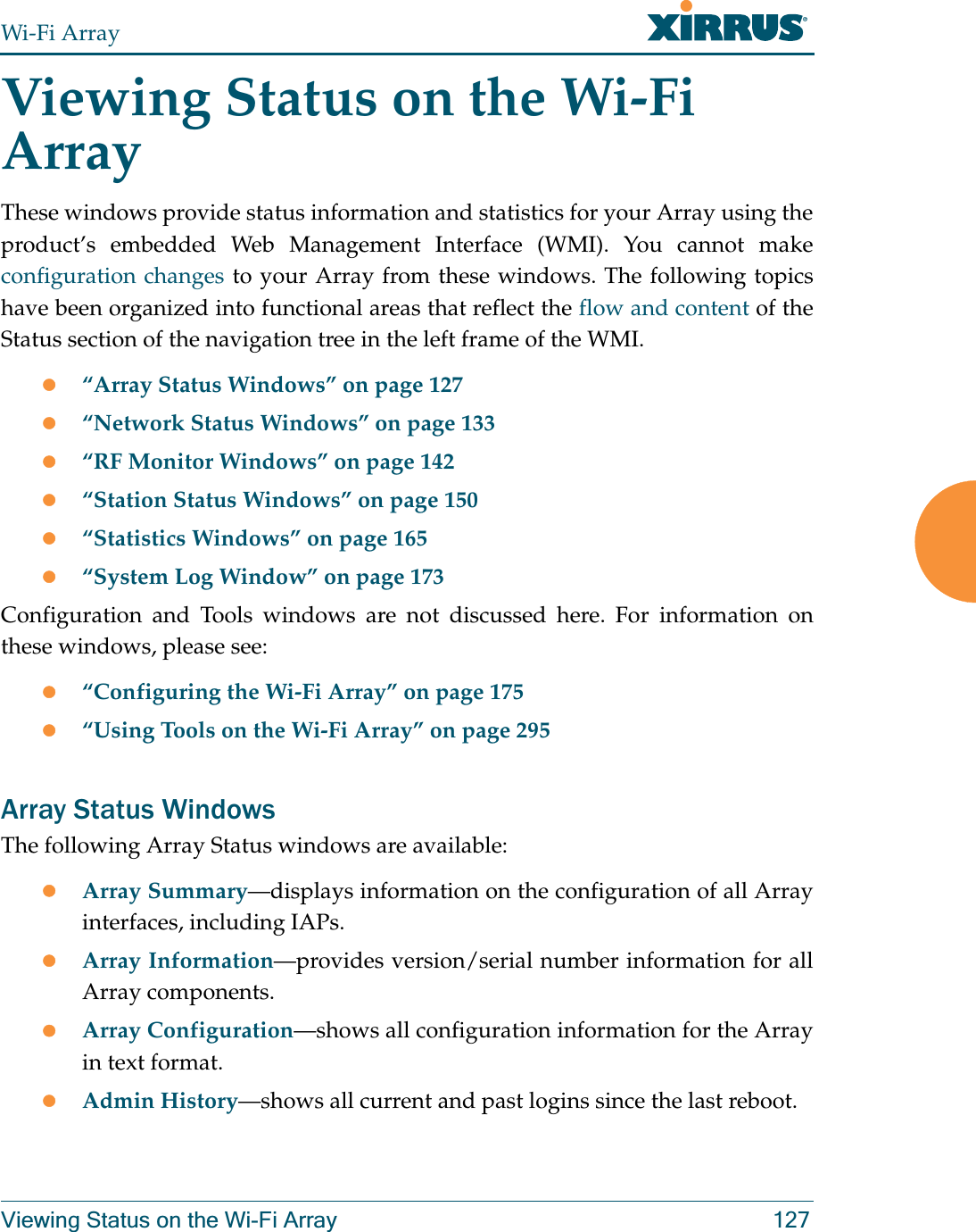 Wi-Fi ArrayViewing Status on the Wi-Fi Array 127Viewing Status on the Wi-Fi ArrayThese windows provide status information and statistics for your Array using the product’s embedded Web Management Interface (WMI). You cannot make configuration changes to your Array from these windows. The following topics have been organized into functional areas that reflect the flow and content of the Status section of the navigation tree in the left frame of the WMI. z“Array Status Windows” on page 127z“Network Status Windows” on page 133z“RF Monitor Windows” on page 142z“Station Status Windows” on page 150z“Statistics Windows” on page 165z“System Log Window” on page 173Configuration and Tools windows are not discussed here. For information on these windows, please see:z“Configuring the Wi-Fi Array” on page 175z“Using Tools on the Wi-Fi Array” on page 295Array Status WindowsThe following Array Status windows are available:zArray Summary—displays information on the configuration of all Array interfaces, including IAPs. zArray Information—provides version/serial number information for all Array components. zArray Configuration—shows all configuration information for the Array in text format. zAdmin History—shows all current and past logins since the last reboot.