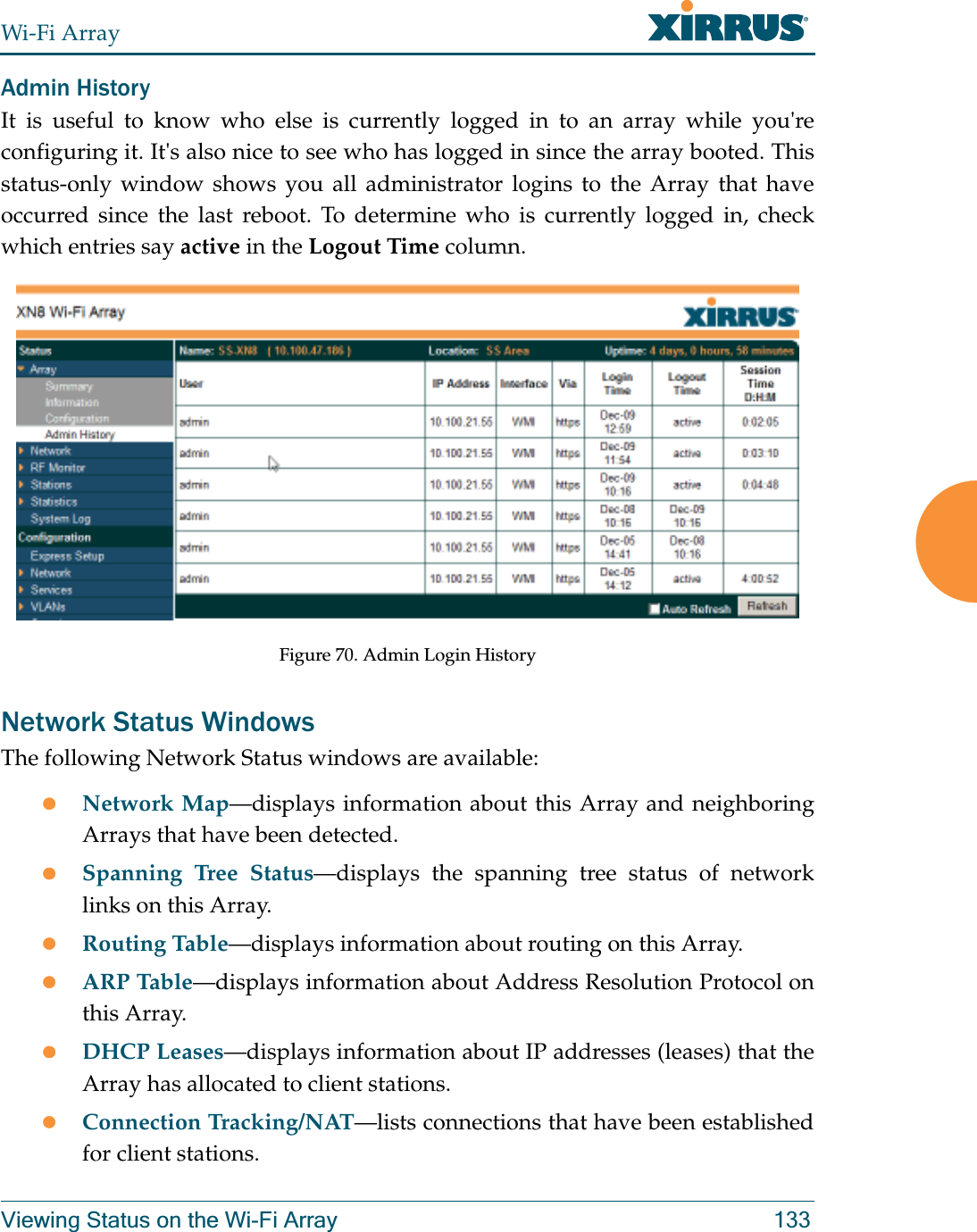 Wi-Fi ArrayViewing Status on the Wi-Fi Array 133Admin HistoryIt is useful to know who else is currently logged in to an array while you&apos;re configuring it. It&apos;s also nice to see who has logged in since the array booted. This status-only window shows you all administrator logins to the Array that have occurred since the last reboot. To determine who is currently logged in, check which entries say active in the Logout Time column. Figure 70. Admin Login HistoryNetwork Status WindowsThe following Network Status windows are available:zNetwork Map—displays information about this Array and neighboring Arrays that have been detected. zSpanning Tree Status—displays the spanning tree status of network links on this Array. zRouting Table—displays information about routing on this Array. zARP Table—displays information about Address Resolution Protocol on this Array. zDHCP Leases—displays information about IP addresses (leases) that the Array has allocated to client stations. zConnection Tracking/NAT—lists connections that have been established for client stations. 