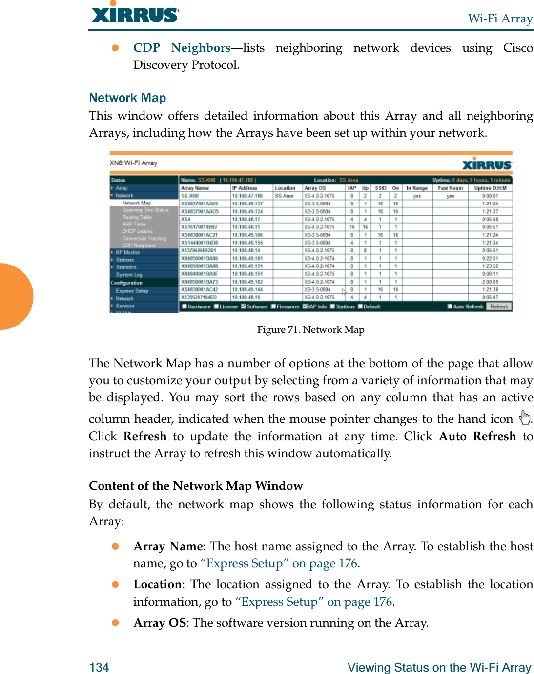 Wi-Fi Array134 Viewing Status on the Wi-Fi ArrayzCDP Neighbors—lists neighboring network devices using Cisco Discovery Protocol. Network MapThis window offers detailed information about this Array and all neighboring Arrays, including how the Arrays have been set up within your network. Figure 71. Network MapThe Network Map has a number of options at the bottom of the page that allow you to customize your output by selecting from a variety of information that may be displayed. You may sort the rows based on any column that has an active column header, indicated when the mouse pointer changes to the hand icon  . Click  Refresh to update the information at any time. Click Auto Refresh to instruct the Array to refresh this window automatically.Content of the Network Map WindowBy default, the network map shows the following status information for each Array:zArray Name: The host name assigned to the Array. To establish the host name, go to “Express Setup” on page 176.zLocation: The location assigned to the Array. To establish the location information, go to “Express Setup” on page 176.zArray OS: The software version running on the Array.