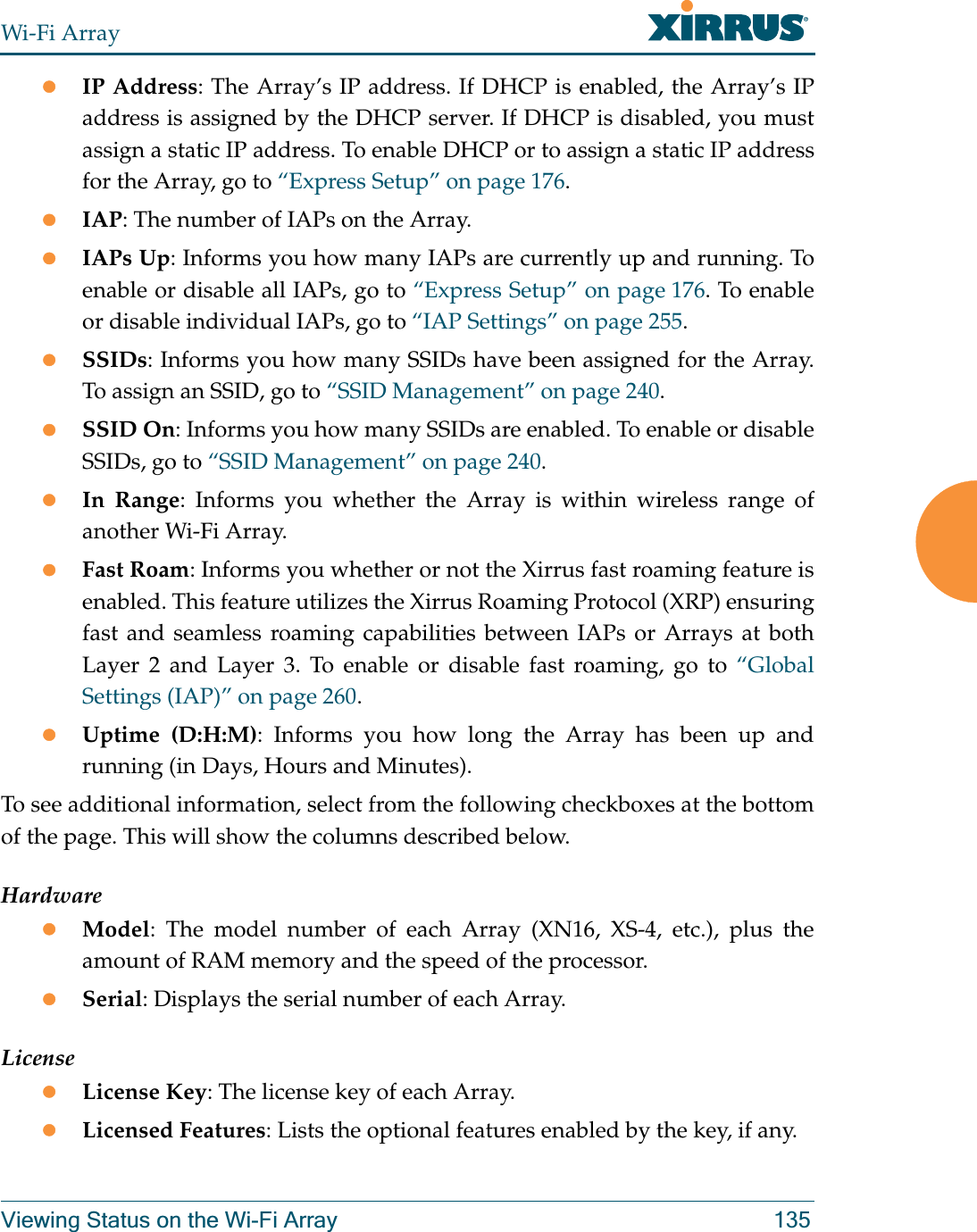 Wi-Fi ArrayViewing Status on the Wi-Fi Array 135zIP Address: The Array’s IP address. If DHCP is enabled, the Array’s IP address is assigned by the DHCP server. If DHCP is disabled, you must assign a static IP address. To enable DHCP or to assign a static IP address for the Array, go to “Express Setup” on page 176.zIAP: The number of IAPs on the Array.zIAPs Up: Informs you how many IAPs are currently up and running. To enable or disable all IAPs, go to “Express Setup” on page 176. To enable or disable individual IAPs, go to “IAP Settings” on page 255.zSSIDs: Informs you how many SSIDs have been assigned for the Array. To assign an SSID, go to “SSID Management” on page 240.zSSID On: Informs you how many SSIDs are enabled. To enable or disable SSIDs, go to “SSID Management” on page 240.zIn Range: Informs you whether the Array is within wireless range of another Wi-Fi Array.zFast Roam: Informs you whether or not the Xirrus fast roaming feature is enabled. This feature utilizes the Xirrus Roaming Protocol (XRP) ensuring fast and seamless roaming capabilities between IAPs or Arrays at both Layer 2 and Layer 3. To enable or disable fast roaming, go to “Global Settings (IAP)” on page 260.zUptime (D:H:M): Informs you how long the Array has been up and running (in Days, Hours and Minutes).To see additional information, select from the following checkboxes at the bottom of the page. This will show the columns described below.HardwarezModel: The model number of each Array (XN16, XS-4, etc.), plus the amount of RAM memory and the speed of the processor.zSerial: Displays the serial number of each Array.LicensezLicense Key: The license key of each Array.zLicensed Features: Lists the optional features enabled by the key, if any.