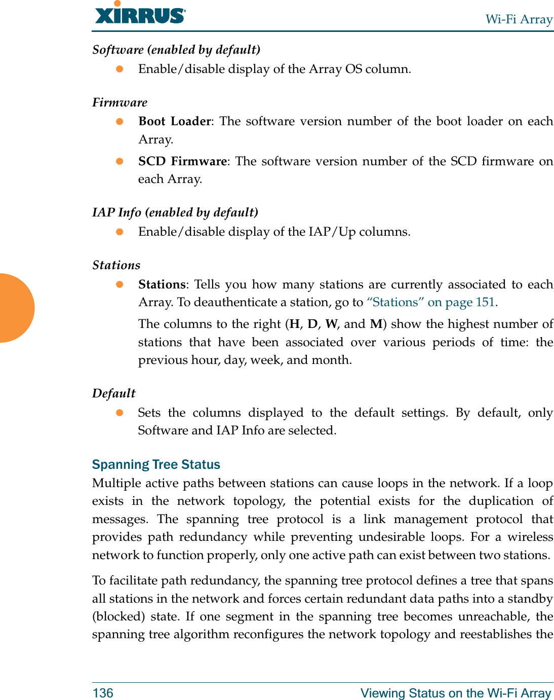 Wi-Fi Array136 Viewing Status on the Wi-Fi ArraySoftware (enabled by default)zEnable/disable display of the Array OS column.FirmwarezBoot Loader: The software version number of the boot loader on each Array.zSCD Firmware: The software version number of the SCD firmware on each Array.IAP Info (enabled by default)zEnable/disable display of the IAP/Up columns.StationszStations: Tells you how many stations are currently associated to each Array. To deauthenticate a station, go to “Stations” on page 151.The columns to the right (H, D, W, and M) show the highest number of stations that have been associated over various periods of time: the previous hour, day, week, and month.DefaultzSets the columns displayed to the default settings. By default, only Software and IAP Info are selected. Spanning Tree StatusMultiple active paths between stations can cause loops in the network. If a loop exists in the network topology, the potential exists for the duplication of messages. The spanning tree protocol is a link management protocol that provides path redundancy while preventing undesirable loops. For a wireless network to function properly, only one active path can exist between two stations. To facilitate path redundancy, the spanning tree protocol defines a tree that spans all stations in the network and forces certain redundant data paths into a standby (blocked) state. If one segment in the spanning tree becomes unreachable, the spanning tree algorithm reconfigures the network topology and reestablishes the 