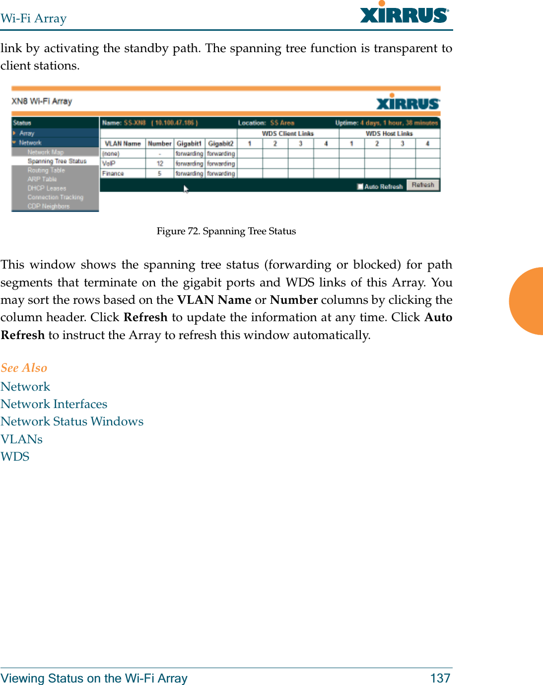 Wi-Fi ArrayViewing Status on the Wi-Fi Array 137link by activating the standby path. The spanning tree function is transparent to client stations.Figure 72. Spanning Tree StatusThis window shows the spanning tree status (forwarding or blocked) for path segments that terminate on the gigabit ports and WDS links of this Array. You may sort the rows based on the VLAN Name or Number columns by clicking the column header. Click Refresh to update the information at any time. Click Auto Refresh to instruct the Array to refresh this window automatically.See AlsoNetworkNetwork InterfacesNetwork Status WindowsVLANsWDS