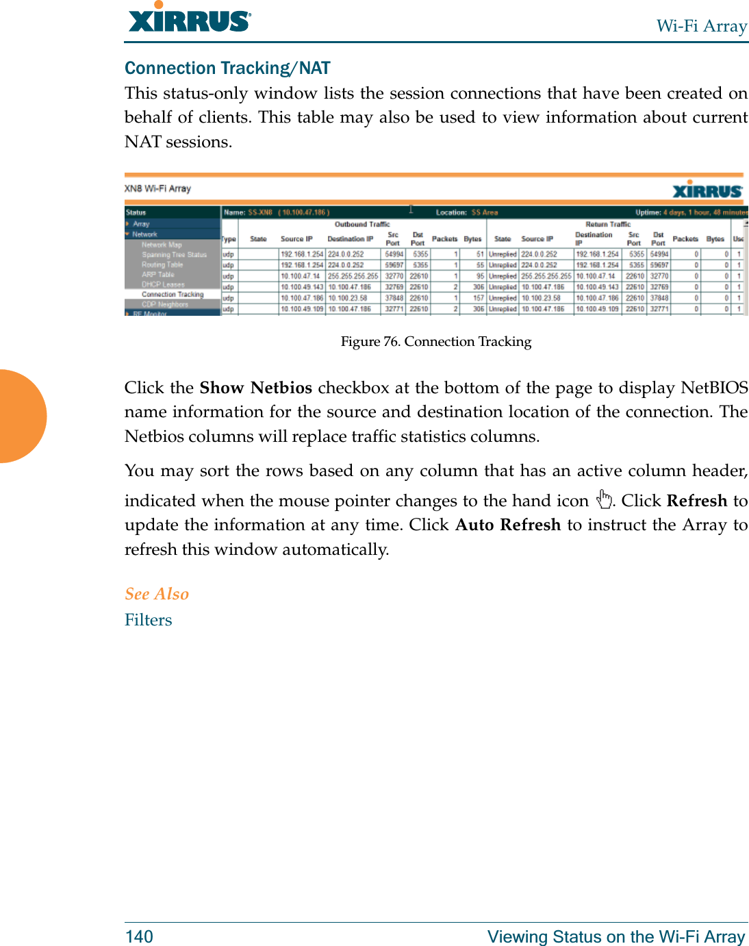 Wi-Fi Array140 Viewing Status on the Wi-Fi ArrayConnection Tracking/NATThis status-only window lists the session connections that have been created on behalf of clients. This table may also be used to view information about current NAT sessions. Figure 76. Connection TrackingClick the Show Netbios checkbox at the bottom of the page to display NetBIOS name information for the source and destination location of the connection. The Netbios columns will replace traffic statistics columns.You may sort the rows based on any column that has an active column header, indicated when the mouse pointer changes to the hand icon  . Click Refresh to update the information at any time. Click Auto Refresh to instruct the Array to refresh this window automatically.See AlsoFilters