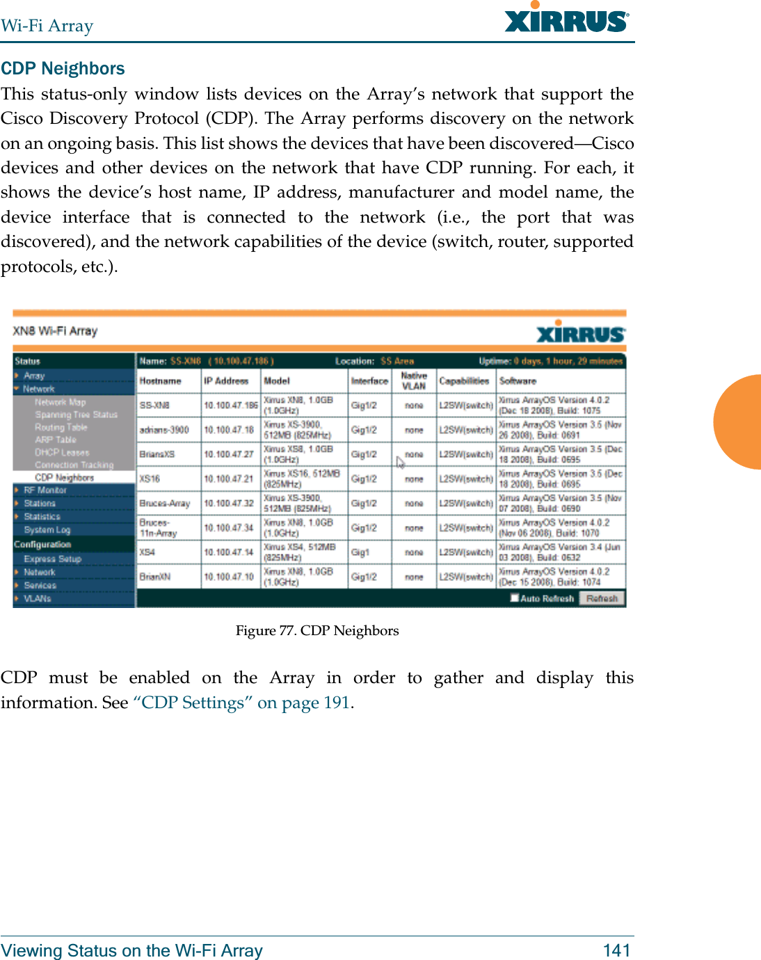 Wi-Fi ArrayViewing Status on the Wi-Fi Array 141CDP NeighborsThis status-only window lists devices on the Array’s network that support the Cisco Discovery Protocol (CDP). The Array performs discovery on the network on an ongoing basis. This list shows the devices that have been discovered—Cisco devices and other devices on the network that have CDP running. For each, it shows the device’s host name, IP address, manufacturer and model name, the device interface that is connected to the network (i.e., the port that was discovered), and the network capabilities of the device (switch, router, supported protocols, etc.). Figure 77. CDP NeighborsCDP must be enabled on the Array in order to gather and display this information. See “CDP Settings” on page 191.