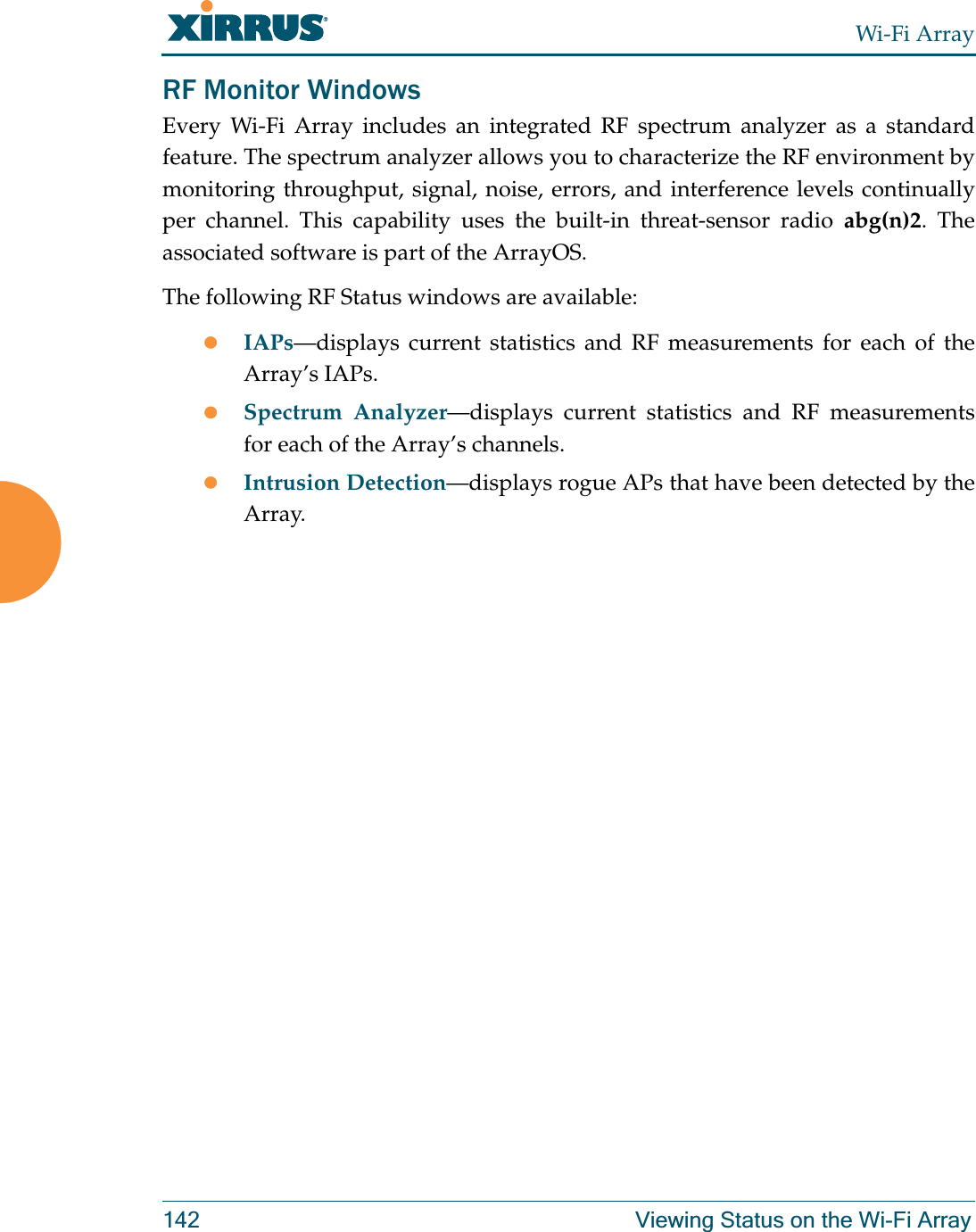 Wi-Fi Array142 Viewing Status on the Wi-Fi ArrayRF Monitor WindowsEvery Wi-Fi Array includes an integrated RF spectrum analyzer as a standard feature. The spectrum analyzer allows you to characterize the RF environment by monitoring throughput, signal, noise, errors, and interference levels continually per channel. This capability uses the built-in threat-sensor radio abg(n)2. The associated software is part of the ArrayOS. The following RF Status windows are available:zIAPs—displays current statistics and RF measurements for each of the Array’s IAPs. zSpectrum Analyzer—displays current statistics and RF measurements for each of the Array’s channels. zIntrusion Detection—displays rogue APs that have been detected by the Array. 
