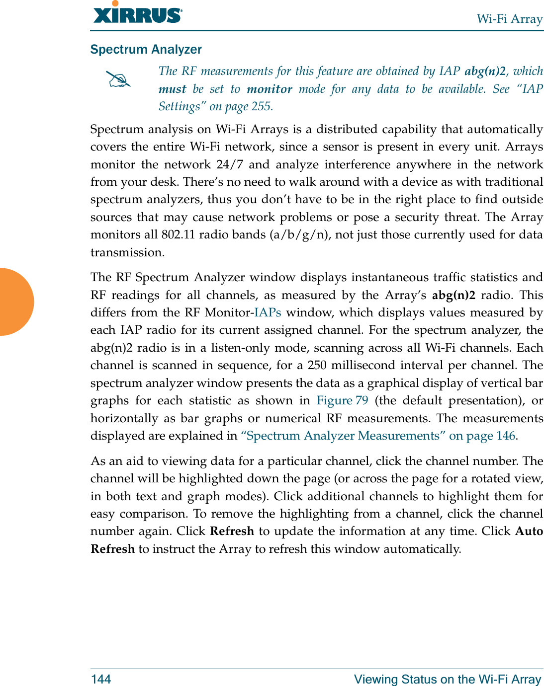 Wi-Fi Array144 Viewing Status on the Wi-Fi ArraySpectrum Analyzer Spectrum analysis on Wi-Fi Arrays is a distributed capability that automatically covers the entire Wi-Fi network, since a sensor is present in every unit. Arrays monitor the network 24/7 and analyze interference anywhere in the network from your desk. There’s no need to walk around with a device as with traditional spectrum analyzers, thus you don’t have to be in the right place to find outside sources that may cause network problems or pose a security threat. The Array monitors all 802.11 radio bands (a/b/g/n), not just those currently used for data transmission. The RF Spectrum Analyzer window displays instantaneous traffic statistics and RF readings for all channels, as measured by the Array’s abg(n)2 radio. This differs from the RF Monitor-IAPs window, which displays values measured by each IAP radio for its current assigned channel. For the spectrum analyzer, the abg(n)2 radio is in a listen-only mode, scanning across all Wi-Fi channels. Each channel is scanned in sequence, for a 250 millisecond interval per channel. The spectrum analyzer window presents the data as a graphical display of vertical bar graphs for each statistic as shown in Figure 79 (the default presentation), or horizontally as bar graphs or numerical RF measurements. The measurements displayed are explained in “Spectrum Analyzer Measurements” on page 146. As an aid to viewing data for a particular channel, click the channel number. The channel will be highlighted down the page (or across the page for a rotated view, in both text and graph modes). Click additional channels to highlight them for easy comparison. To remove the highlighting from a channel, click the channel number again. Click Refresh to update the information at any time. Click Auto Refresh to instruct the Array to refresh this window automatically.#The RF measurements for this feature are obtained by IAP abg(n)2, which must be set to monitor mode for any data to be available. See “IAP Settings” on page 255. 
