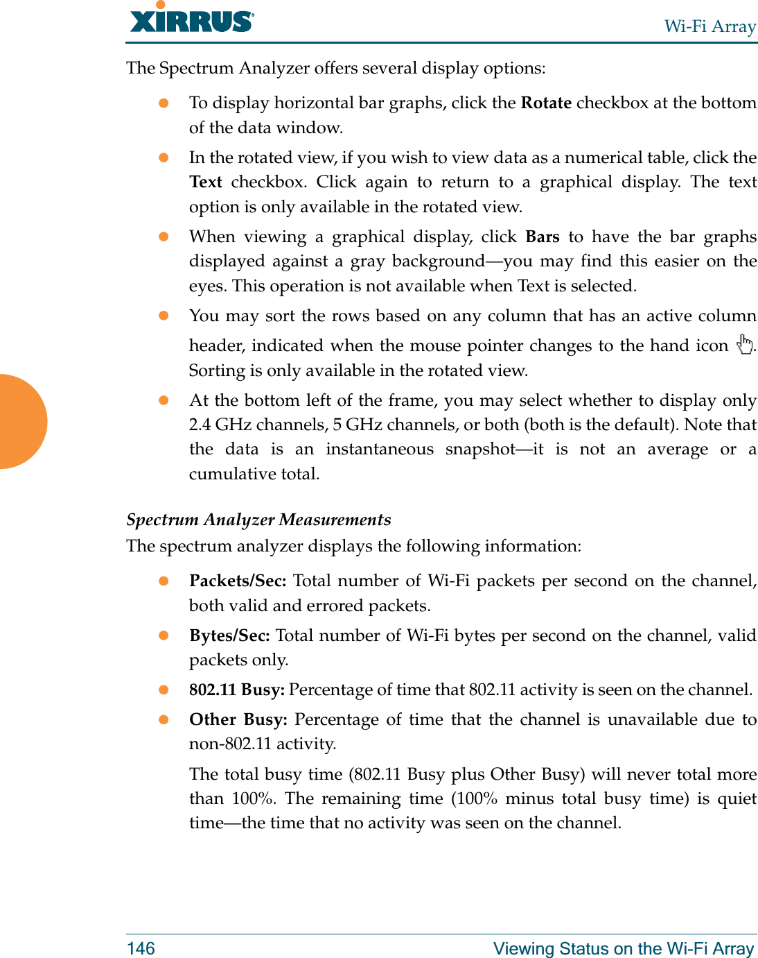 Wi-Fi Array146 Viewing Status on the Wi-Fi ArrayThe Spectrum Analyzer offers several display options:zTo display horizontal bar graphs, click the Rotate checkbox at the bottom of the data window. zIn the rotated view, if you wish to view data as a numerical table, click the Text checkbox. Click again to return to a graphical display. The text option is only available in the rotated view. zWhen viewing a graphical display, click Bars to have the bar graphs displayed against a gray background—you may find this easier on the eyes. This operation is not available when Text is selected.zYou may sort the rows based on any column that has an active column header, indicated when the mouse pointer changes to the hand icon  . Sorting is only available in the rotated view. zAt the bottom left of the frame, you may select whether to display only 2.4 GHz channels, 5 GHz channels, or both (both is the default). Note that the data is an instantaneous snapshot—it is not an average or a cumulative total. Spectrum Analyzer MeasurementsThe spectrum analyzer displays the following information:zPackets/Sec: Total number of Wi-Fi packets per second on the channel, both valid and errored packets. zBytes/Sec: Total number of Wi-Fi bytes per second on the channel, valid packets only.z802.11 Busy: Percentage of time that 802.11 activity is seen on the channel. zOther Busy: Percentage of time that the channel is unavailable due to non-802.11 activity. The total busy time (802.11 Busy plus Other Busy) will never total more than 100%. The remaining time (100% minus total busy time) is quiet time—the time that no activity was seen on the channel.