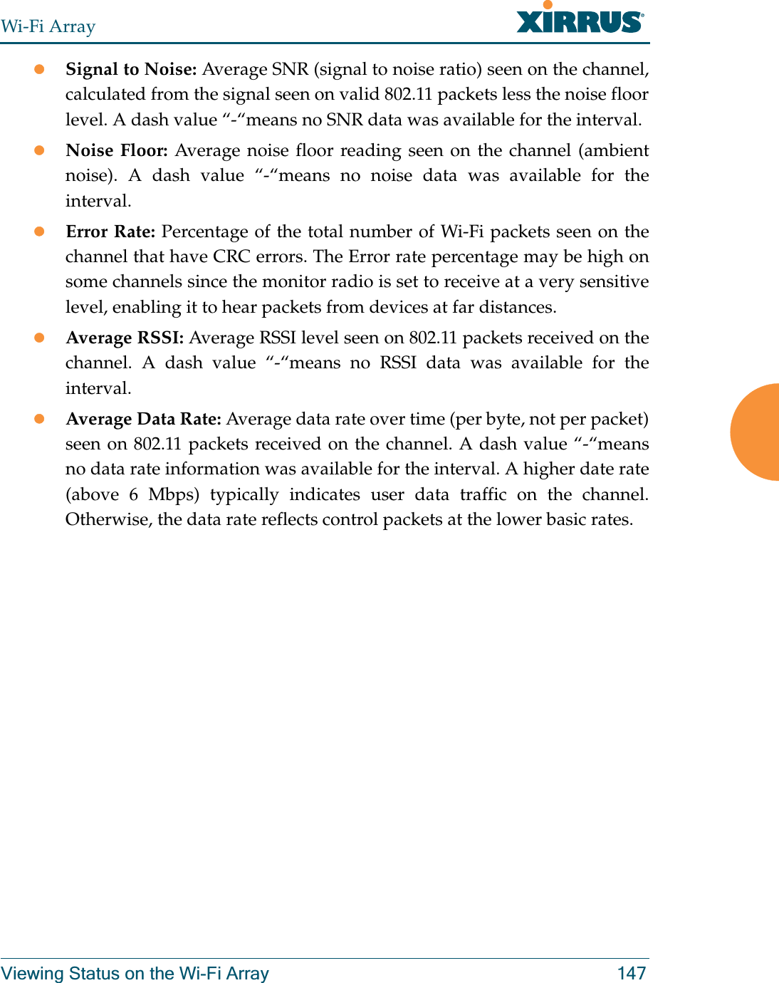 Wi-Fi ArrayViewing Status on the Wi-Fi Array 147zSignal to Noise: Average SNR (signal to noise ratio) seen on the channel, calculated from the signal seen on valid 802.11 packets less the noise floor level. A dash value “-“means no SNR data was available for the interval.zNoise Floor: Average noise floor reading seen on the channel (ambient noise). A dash value “-“means no noise data was available for the interval.zError Rate: Percentage of the total number of Wi-Fi packets seen on the channel that have CRC errors. The Error rate percentage may be high on some channels since the monitor radio is set to receive at a very sensitive level, enabling it to hear packets from devices at far distances.zAverage RSSI: Average RSSI level seen on 802.11 packets received on the channel. A dash value “-“means no RSSI data was available for the interval.zAverage Data Rate: Average data rate over time (per byte, not per packet) seen on 802.11 packets received on the channel. A dash value “-“means no data rate information was available for the interval. A higher date rate (above 6 Mbps) typically indicates user data traffic on the channel. Otherwise, the data rate reflects control packets at the lower basic rates.