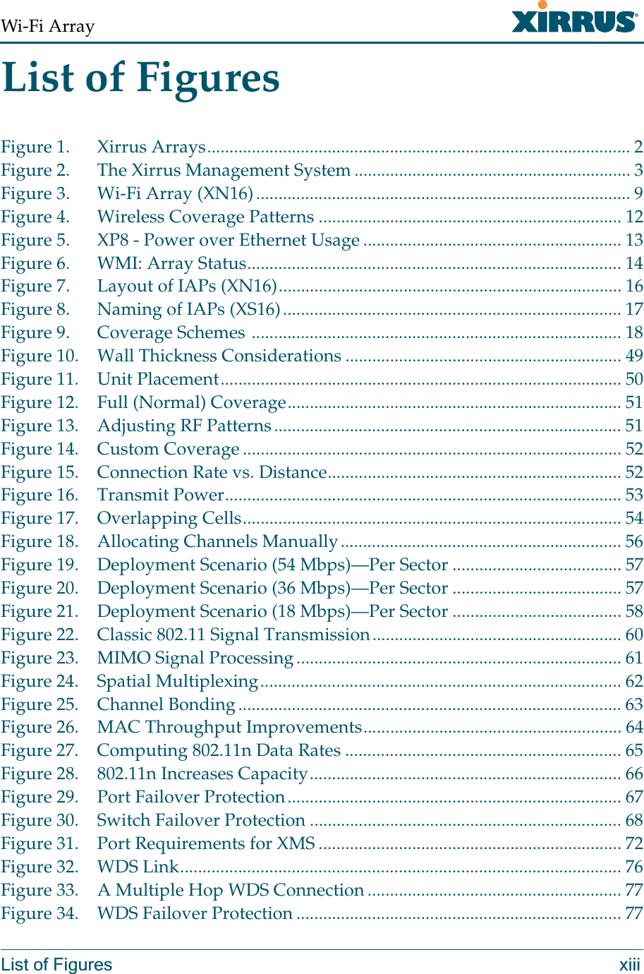 Wi-Fi ArrayList of Figures xiiiList of FiguresFigure 1. Xirrus Arrays............................................................................................... 2Figure 2. The Xirrus Management System .............................................................. 3Figure 3. Wi-Fi Array (XN16).................................................................................... 9Figure 4. Wireless Coverage Patterns .................................................................... 12Figure 5. XP8 - Power over Ethernet Usage .......................................................... 13Figure 6. WMI: Array Status.................................................................................... 14Figure 7. Layout of IAPs (XN16)............................................................................. 16Figure 8. Naming of IAPs (XS16)............................................................................ 17Figure 9. Coverage Schemes ................................................................................... 18Figure 10. Wall Thickness Considerations .............................................................. 49Figure 11. Unit Placement.......................................................................................... 50Figure 12. Full (Normal) Coverage........................................................................... 51Figure 13. Adjusting RF Patterns.............................................................................. 51Figure 14. Custom Coverage ..................................................................................... 52Figure 15. Connection Rate vs. Distance.................................................................. 52Figure 16. Transmit Power......................................................................................... 53Figure 17. Overlapping Cells..................................................................................... 54Figure 18. Allocating Channels Manually............................................................... 56Figure 19. Deployment Scenario (54 Mbps)—Per Sector ...................................... 57Figure 20. Deployment Scenario (36 Mbps)—Per Sector ...................................... 57Figure 21. Deployment Scenario (18 Mbps)—Per Sector ...................................... 58Figure 22. Classic 802.11 Signal Transmission........................................................ 60Figure 23. MIMO Signal Processing......................................................................... 61Figure 24. Spatial Multiplexing................................................................................. 62Figure 25. Channel Bonding...................................................................................... 63Figure 26. MAC Throughput Improvements.......................................................... 64Figure 27. Computing 802.11n Data Rates .............................................................. 65Figure 28. 802.11n Increases Capacity...................................................................... 66Figure 29. Port Failover Protection........................................................................... 67Figure 30. Switch Failover Protection ...................................................................... 68Figure 31. Port Requirements for XMS .................................................................... 72Figure 32. WDS Link................................................................................................... 76Figure 33. A Multiple Hop WDS Connection ......................................................... 77Figure 34. WDS Failover Protection ......................................................................... 77