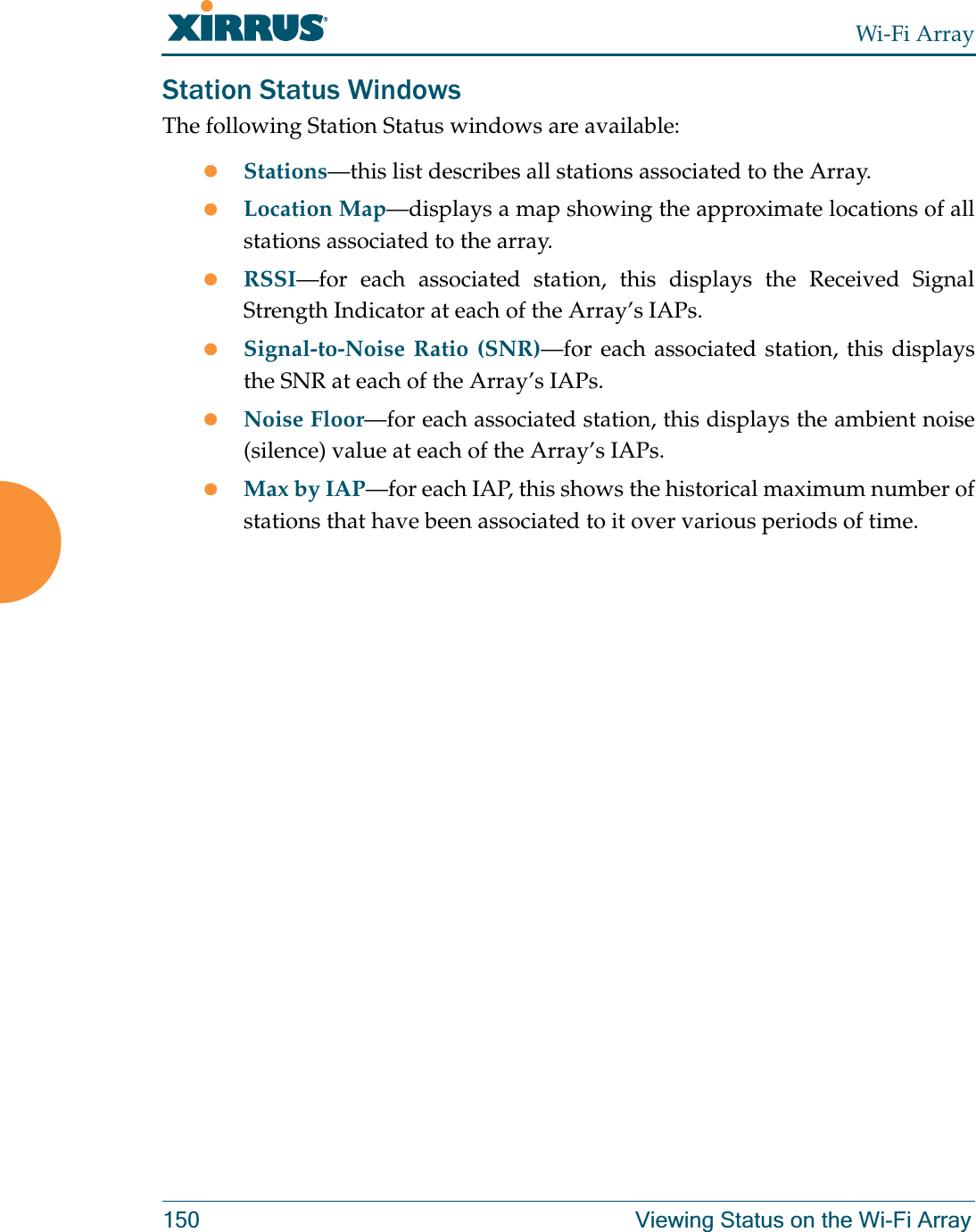 Wi-Fi Array150 Viewing Status on the Wi-Fi ArrayStation Status WindowsThe following Station Status windows are available: zStations—this list describes all stations associated to the Array. zLocation Map—displays a map showing the approximate locations of all stations associated to the array. zRSSI—for each associated station, this displays the Received Signal Strength Indicator at each of the Array’s IAPs. zSignal-to-Noise Ratio (SNR)—for each associated station, this displays the SNR at each of the Array’s IAPs. zNoise Floor—for each associated station, this displays the ambient noise (silence) value at each of the Array’s IAPs. zMax by IAP—for each IAP, this shows the historical maximum number of stations that have been associated to it over various periods of time. 