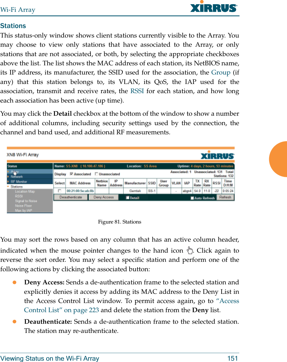 Wi-Fi ArrayViewing Status on the Wi-Fi Array 151StationsThis status-only window shows client stations currently visible to the Array. You may choose to view only stations that have associated to the Array, or only stations that are not associated, or both, by selecting the appropriate checkboxesabove the list. The list shows the MAC address of each station, its NetBIOS name, its IP address, its manufacturer, the SSID used for the association, the Group (if any) that this station belongs to, its VLAN, its QoS, the IAP used for the association, transmit and receive rates, the RSSI for each station, and how long each association has been active (up time).You may click the Detail checkbox at the bottom of the window to show a number of additional columns, including security settings used by the connection, the channel and band used, and additional RF measurements.Figure 81. Stations You may sort the rows based on any column that has an active column header, indicated when the mouse pointer changes to the hand icon  . Click again to reverse the sort order. You may select a specific station and perform one of the following actions by clicking the associated button:zDeny Access: Sends a de-authentication frame to the selected station and explicitly denies it access by adding its MAC address to the Deny List in the Access Control List window. To permit access again, go to “Access Control List” on page 223 and delete the station from the Deny list.zDeauthenticate: Sends a de-authentication frame to the selected station. The station may re-authenticate. 