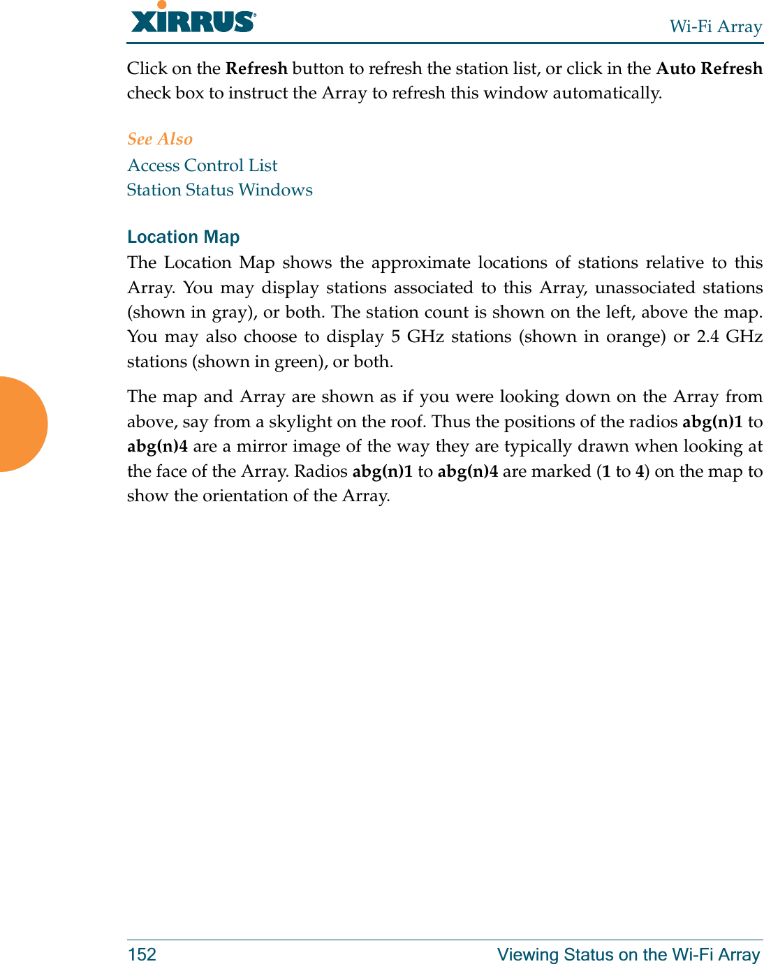 Wi-Fi Array152 Viewing Status on the Wi-Fi ArrayClick on the Refresh button to refresh the station list, or click in the Auto Refreshcheck box to instruct the Array to refresh this window automatically. See AlsoAccess Control ListStation Status WindowsLocation Map The Location Map shows the approximate locations of stations relative to this Array. You may display stations associated to this Array, unassociated stations (shown in gray), or both. The station count is shown on the left, above the map. You may also choose to display 5 GHz stations (shown in orange) or 2.4 GHz stations (shown in green), or both. The map and Array are shown as if you were looking down on the Array from above, say from a skylight on the roof. Thus the positions of the radios abg(n)1 to abg(n)4 are a mirror image of the way they are typically drawn when looking at the face of the Array. Radios abg(n)1 to abg(n)4 are marked (1 to 4) on the map to show the orientation of the Array. 