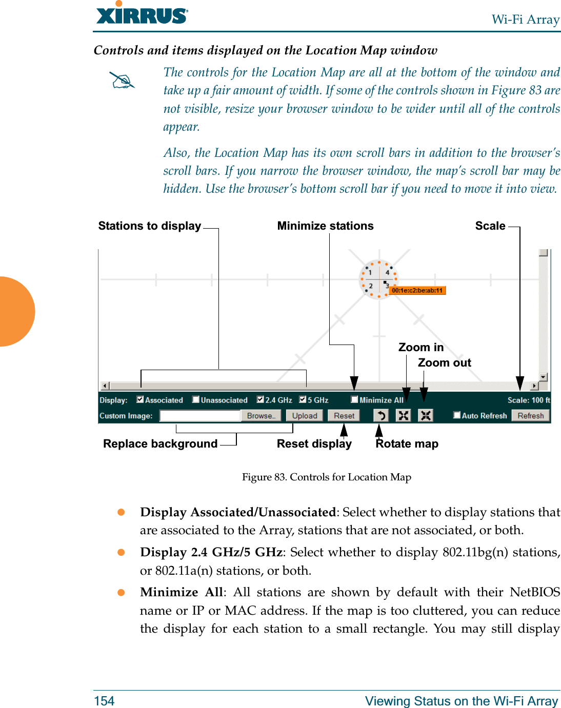 Wi-Fi Array154 Viewing Status on the Wi-Fi ArrayControls and items displayed on the Location Map window Figure 83. Controls for Location MapzDisplay Associated/Unassociated: Select whether to display stations that are associated to the Array, stations that are not associated, or both. zDisplay 2.4 GHz/5 GHz: Select whether to display 802.11bg(n) stations, or 802.11a(n) stations, or both.zMinimize All: All stations are shown by default with their NetBIOS name or IP or MAC address. If the map is too cluttered, you can reduce the display for each station to a small rectangle. You may still display #The controls for the Location Map are all at the bottom of the window and take up a fair amount of width. If some of the controls shown in Figure 83 are not visible, resize your browser window to be wider until all of the controls appear. Also, the Location Map has its own scroll bars in addition to the browser’s scroll bars. If you narrow the browser window, the map’s scroll bar may be hidden. Use the browser’s bottom scroll bar if you need to move it into view. Stations to display ScaleReplace backgroundMinimize stationsReset display Rotate mapZoom in      Zoom out