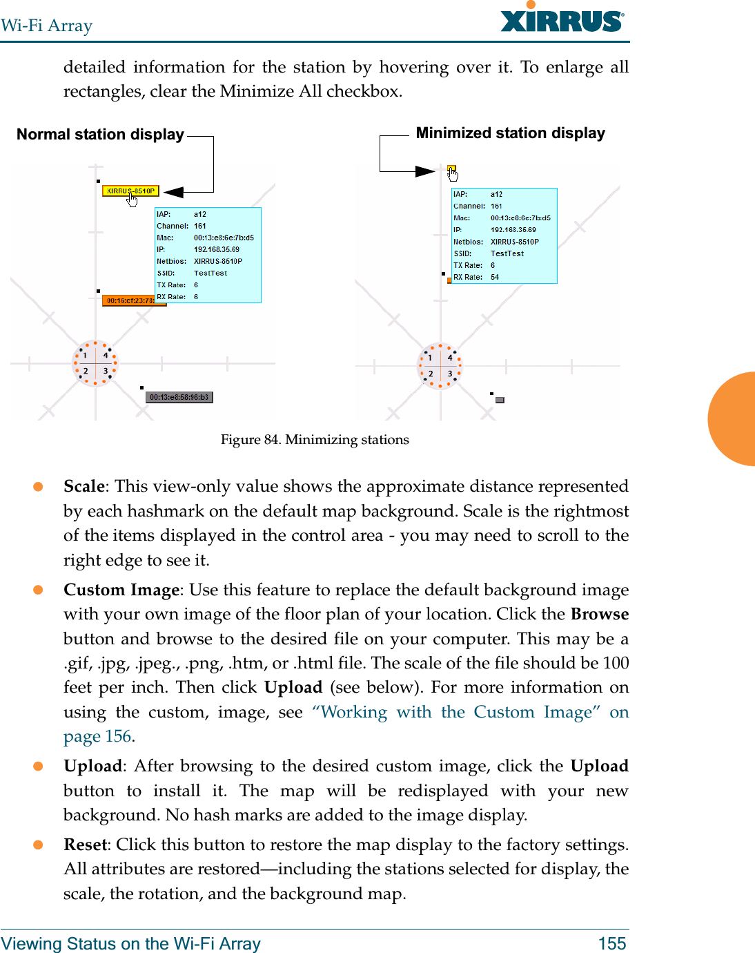 Wi-Fi ArrayViewing Status on the Wi-Fi Array 155detailed information for the station by hovering over it. To enlarge all rectangles, clear the Minimize All checkbox. Figure 84. Minimizing stationszScale: This view-only value shows the approximate distance represented by each hashmark on the default map background. Scale is the rightmost of the items displayed in the control area - you may need to scroll to the right edge to see it. zCustom Image: Use this feature to replace the default background image with your own image of the floor plan of your location. Click the Browsebutton and browse to the desired file on your computer. This may be a .gif, .jpg, .jpeg., .png, .htm, or .html file. The scale of the file should be 100 feet per inch. Then click Upload (see below). For more information on using the custom, image, see “Working with the Custom Image” on page 156. zUpload: After browsing to the desired custom image, click the Uploadbutton to install it. The map will be redisplayed with your new background. No hash marks are added to the image display. zReset: Click this button to restore the map display to the factory settings. All attributes are restored—including the stations selected for display, the scale, the rotation, and the background map. Normal station display Minimized station display