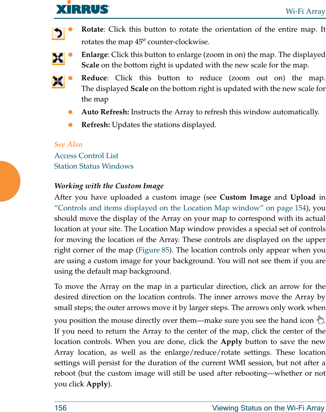 Wi-Fi Array156 Viewing Status on the Wi-Fi ArrayzRotate: Click this button to rotate the orientation of the entire map. It rotates the map 45o counter-clockwise. zEnlarge: Click this button to enlarge (zoom in on) the map. The displayed Scale on the bottom right is updated with the new scale for the map. zReduce: Click this button to reduce (zoom out on) the map. The displayed Scale on the bottom right is updated with the new scale for the map zAuto Refresh: Instructs the Array to refresh this window automatically. zRefresh: Updates the stations displayed. See AlsoAccess Control ListStation Status WindowsWorking with the Custom ImageAfter you have uploaded a custom image (see Custom Image and Upload in “Controls and items displayed on the Location Map window” on page 154), you should move the display of the Array on your map to correspond with its actual location at your site. The Location Map window provides a special set of controls for moving the location of the Array. These controls are displayed on the upper right corner of the map (Figure 85). The location controls only appear when youare using a custom image for your background. You will not see them if you are using the default map background. To move the Array on the map in a particular direction, click an arrow for the desired direction on the location controls. The inner arrows move the Array by small steps; the outer arrows move it by larger steps. The arrows only work when you position the mouse directly over them—make sure you see the hand icon  . If you need to return the Array to the center of the map, click the center of the location controls. When you are done, click the Apply button to save the new Array location, as well as the enlarge/reduce/rotate settings. These location settings will persist for the duration of the current WMI session, but not after a reboot (but the custom image will still be used after rebooting—whether or not you click Apply). 