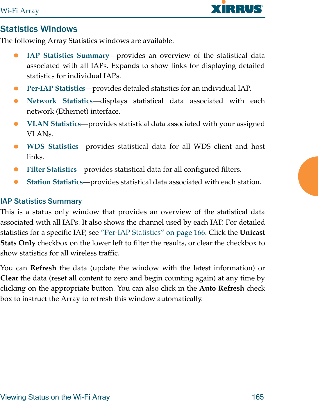 Wi-Fi ArrayViewing Status on the Wi-Fi Array 165Statistics WindowsThe following Array Statistics windows are available: zIAP Statistics Summary—provides an overview of the statistical data associated with all IAPs. Expands to show links for displaying detailed statistics for individual IAPs. zPer-IAP Statistics—provides detailed statistics for an individual IAP. zNetwork Statistics—displays statistical data associated with each network (Ethernet) interface.zVLAN Statistics—provides statistical data associated with your assigned VLANs.zWDS Statistics—provides statistical data for all WDS client and host links. zFilter Statistics—provides statistical data for all configured filters. zStation Statistics—provides statistical data associated with each station. IAP Statistics SummaryThis is a status only window that provides an overview of the statistical data associated with all IAPs. It also shows the channel used by each IAP. For detailed statistics for a specific IAP, see “Per-IAP Statistics” on page 166. Click the Unicast Stats Only checkbox on the lower left to filter the results, or clear the checkbox to show statistics for all wireless traffic. You can Refresh the data (update the window with the latest information) or Clear the data (reset all content to zero and begin counting again) at any time by clicking on the appropriate button. You can also click in the Auto Refresh check box to instruct the Array to refresh this window automatically. 