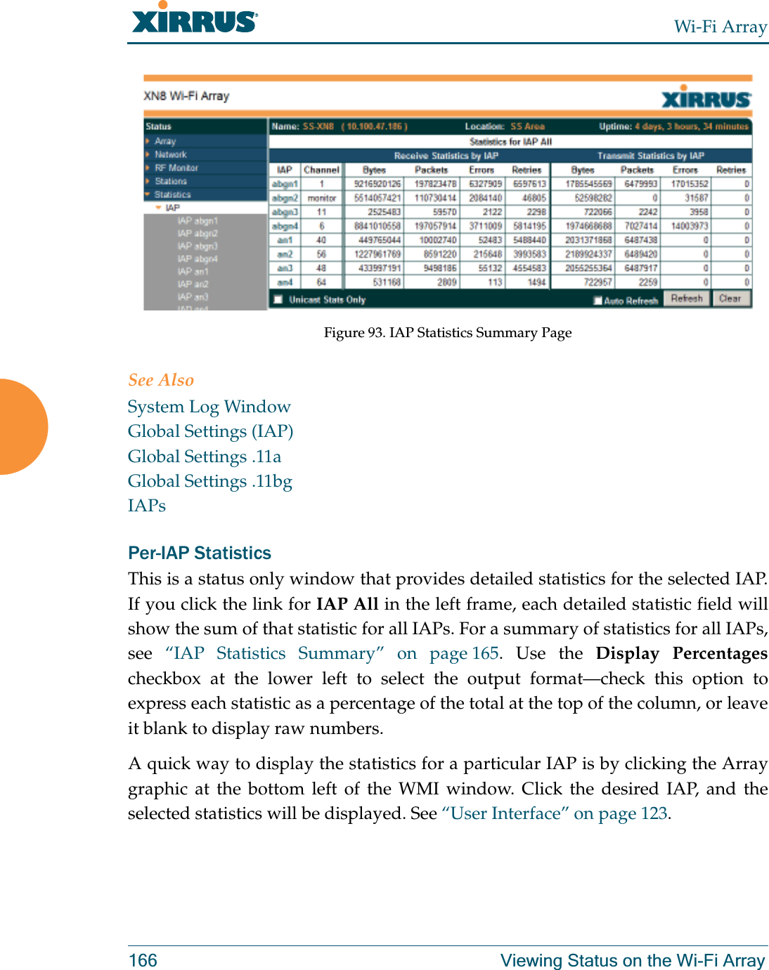 Wi-Fi Array166 Viewing Status on the Wi-Fi ArrayFigure 93. IAP Statistics Summary PageSee AlsoSystem Log WindowGlobal Settings (IAP)Global Settings .11aGlobal Settings .11bgIAPsPer-IAP Statistics This is a status only window that provides detailed statistics for the selected IAP. If you click the link for IAP All in the left frame, each detailed statistic field will show the sum of that statistic for all IAPs. For a summary of statistics for all IAPs, see  “IAP Statistics Summary” on page 165. Use the Display Percentages checkbox at the lower left to select the output format—check this option to express each statistic as a percentage of the total at the top of the column, or leave it blank to display raw numbers. A quick way to display the statistics for a particular IAP is by clicking the Array graphic at the bottom left of the WMI window. Click the desired IAP, and the selected statistics will be displayed. See “User Interface” on page 123. 