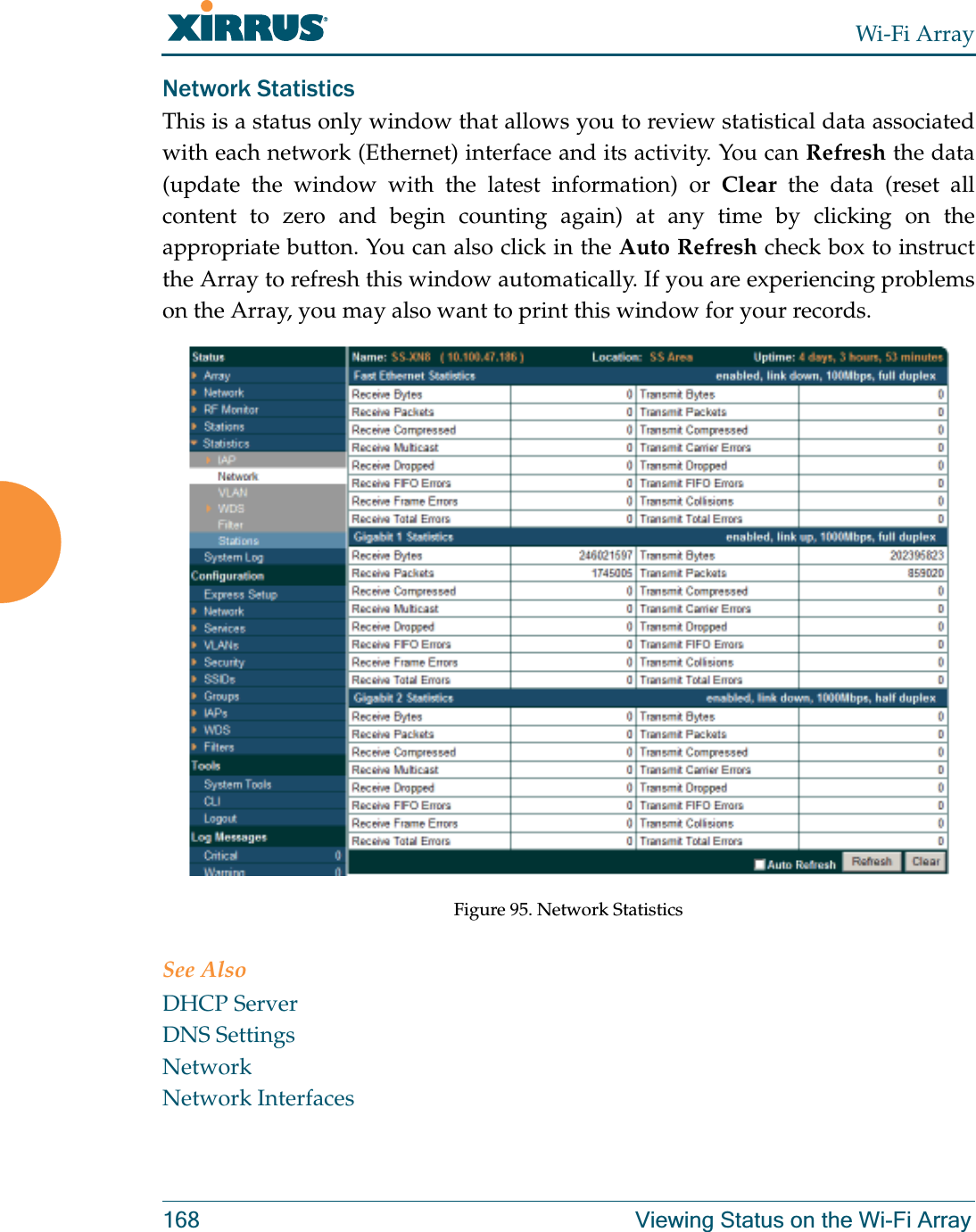 Wi-Fi Array168 Viewing Status on the Wi-Fi ArrayNetwork Statistics This is a status only window that allows you to review statistical data associated with each network (Ethernet) interface and its activity. You can Refresh the data (update the window with the latest information) or Clear the data (reset all content to zero and begin counting again) at any time by clicking on the appropriate button. You can also click in the Auto Refresh check box to instruct the Array to refresh this window automatically. If you are experiencing problems on the Array, you may also want to print this window for your records.Figure 95. Network StatisticsSee AlsoDHCP ServerDNS SettingsNetworkNetwork Interfaces