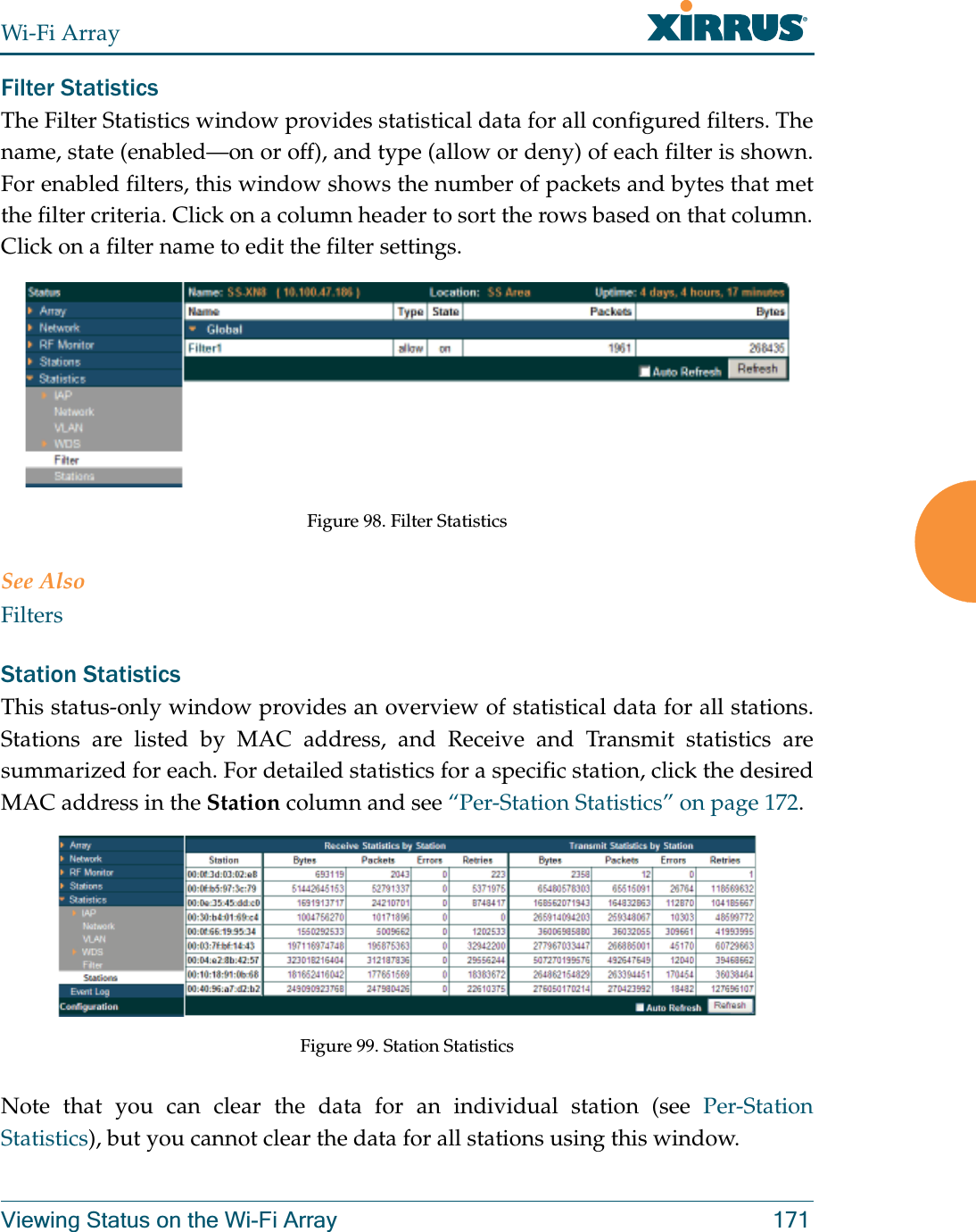 Wi-Fi ArrayViewing Status on the Wi-Fi Array 171Filter Statistics The Filter Statistics window provides statistical data for all configured filters. The name, state (enabled—on or off), and type (allow or deny) of each filter is shown. For enabled filters, this window shows the number of packets and bytes that met the filter criteria. Click on a column header to sort the rows based on that column. Click on a filter name to edit the filter settings. Figure 98. Filter Statistics See AlsoFiltersStation Statistics This status-only window provides an overview of statistical data for all stations. Stations are listed by MAC address, and Receive and Transmit statistics are summarized for each. For detailed statistics for a specific station, click the desired MAC address in the Station column and see “Per-Station Statistics” on page 172. Figure 99. Station StatisticsNote that you can clear the data for an individual station (see Per-Station Statistics), but you cannot clear the data for all stations using this window. 