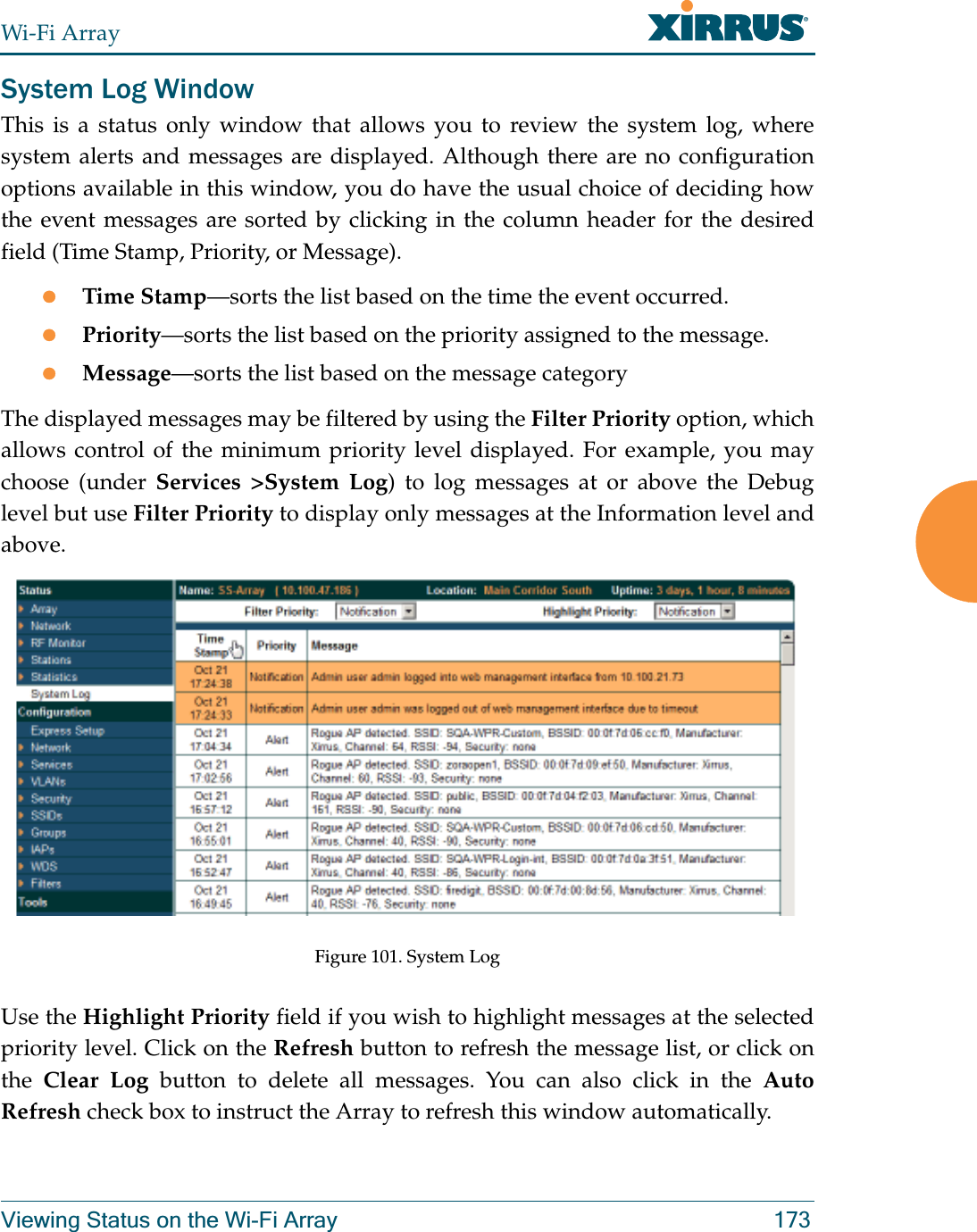 Wi-Fi ArrayViewing Status on the Wi-Fi Array 173System Log WindowThis is a status only window that allows you to review the system log, where system alerts and messages are displayed. Although there are no configuration options available in this window, you do have the usual choice of deciding how the event messages are sorted by clicking in the column header for the desired field (Time Stamp, Priority, or Message).zTime Stamp—sorts the list based on the time the event occurred.zPriority—sorts the list based on the priority assigned to the message.zMessage—sorts the list based on the message categoryThe displayed messages may be filtered by using the Filter Priority option, which allows control of the minimum priority level displayed. For example, you may choose (under Services &gt;System Log) to log messages at or above the Debug level but use Filter Priority to display only messages at the Information level and above.Figure 101. System Log Use the Highlight Priority field if you wish to highlight messages at the selected priority level. Click on the Refresh button to refresh the message list, or click on the  Clear Log button to delete all messages. You can also click in the Auto Refresh check box to instruct the Array to refresh this window automatically.