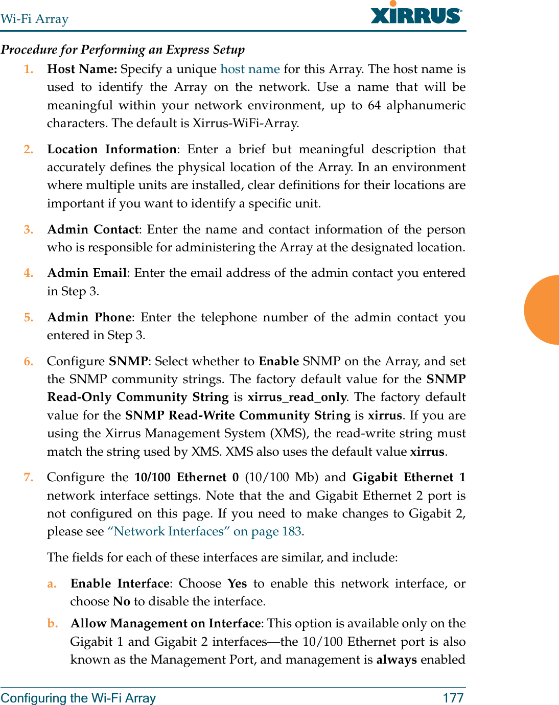 Wi-Fi ArrayConfiguring the Wi-Fi Array 177Procedure for Performing an Express Setup1. Host Name: Specify a unique host name for this Array. The host name is used to identify the Array on the network. Use a name that will be meaningful within your network environment, up to 64 alphanumeric characters. The default is Xirrus-WiFi-Array.2. Location Information: Enter a brief but meaningful description that accurately defines the physical location of the Array. In an environment where multiple units are installed, clear definitions for their locations are important if you want to identify a specific unit.3. Admin Contact: Enter the name and contact information of the person who is responsible for administering the Array at the designated location.4. Admin Email: Enter the email address of the admin contact you entered in Step 3.5. Admin Phone: Enter the telephone number of the admin contact you entered in Step 3.6. Configure SNMP: Select whether to Enable SNMP on the Array, and set the SNMP community strings. The factory default value for the SNMP Read-Only Community String is xirrus_read_only. The factory default value for the SNMP Read-Write Community String is xirrus. If you are using the Xirrus Management System (XMS), the read-write string must match the string used by XMS. XMS also uses the default value xirrus. 7. Configure the 10/100 Ethernet 0 (10/100 Mb) and Gigabit Ethernet 1network interface settings. Note that the and Gigabit Ethernet 2 port is not configured on this page. If you need to make changes to Gigabit 2,please see “Network Interfaces” on page 183. The fields for each of these interfaces are similar, and include:a. Enable Interface: Choose Yes to enable this network interface, or choose No to disable the interface.b. Allow Management on Interface: This option is available only on the Gigabit 1 and Gigabit 2 interfaces—the 10/100 Ethernet port is also known as the Management Port, and management is always enabled 