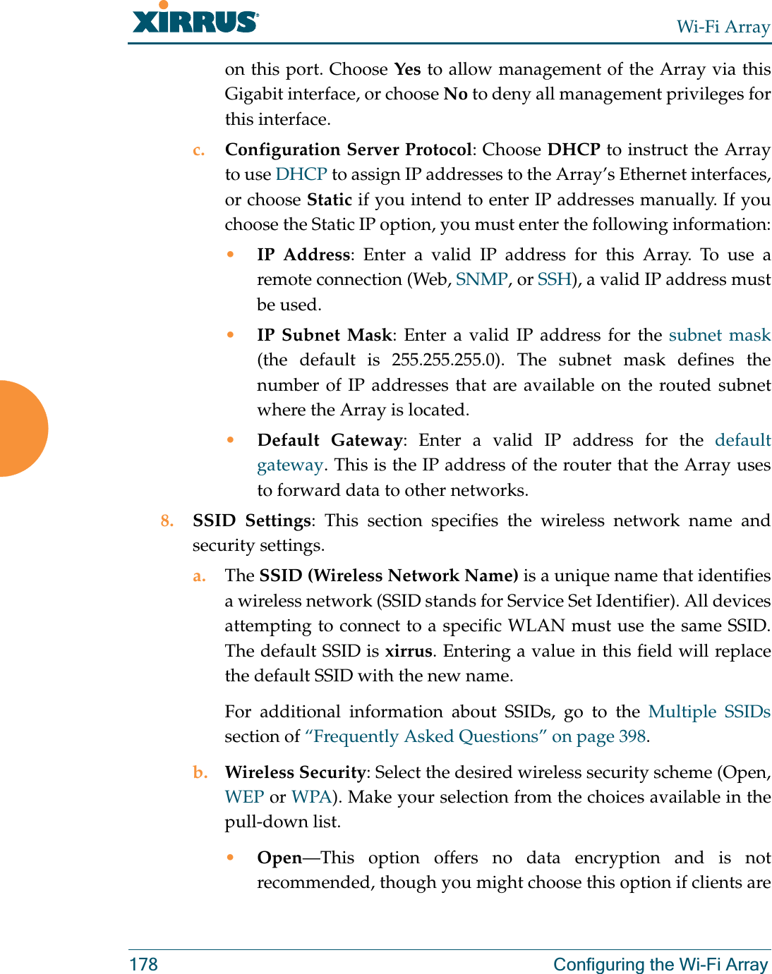 Wi-Fi Array178 Configuring the Wi-Fi Arrayon this port. Choose Yes to allow management of the Array via this Gigabit interface, or choose No to deny all management privileges for this interface.c. Configuration Server Protocol: Choose DHCP to instruct the Array to use DHCP to assign IP addresses to the Array’s Ethernet interfaces, or choose Static if you intend to enter IP addresses manually. If you choose the Static IP option, you must enter the following information:•IP Address: Enter a valid IP address for this Array. To use aremote connection (Web, SNMP, or SSH), a valid IP address must be used.•IP Subnet Mask: Enter a valid IP address for the subnet mask(the default is 255.255.255.0). The subnet mask defines the number of IP addresses that are available on the routed subnet where the Array is located.•Default Gateway: Enter a valid IP address for the default gateway. This is the IP address of the router that the Array uses to forward data to other networks.8. SSID Settings: This section specifies the wireless network name and security settings.a. The SSID (Wireless Network Name) is a unique name that identifies a wireless network (SSID stands for Service Set Identifier). All devices attempting to connect to a specific WLAN must use the same SSID. The default SSID is xirrus. Entering a value in this field will replace the default SSID with the new name.For additional information about SSIDs, go to the Multiple SSIDssection of “Frequently Asked Questions” on page 398.b. Wireless Security: Select the desired wireless security scheme (Open, WEP or WPA). Make your selection from the choices available in the pull-down list.•Open—This option offers no data encryption and is not recommended, though you might choose this option if clients are 