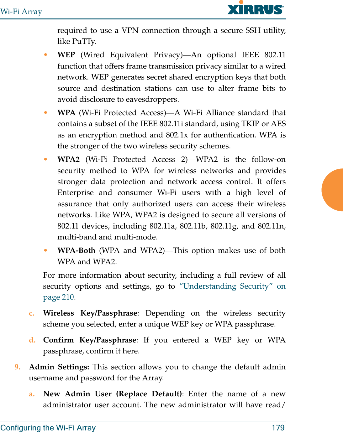 Wi-Fi ArrayConfiguring the Wi-Fi Array 179required to use a VPN connection through a secure SSH utility, like PuTTy.•WEP (Wired Equivalent Privacy)—An optional IEEE 802.11 function that offers frame transmission privacy similar to a wired network. WEP generates secret shared encryption keys that both source and destination stations can use to alter frame bits to avoid disclosure to eavesdroppers.•WPA (Wi-Fi Protected Access)—A Wi-Fi Alliance standard that contains a subset of the IEEE 802.11i standard, using TKIP or AES as an encryption method and 802.1x for authentication. WPA is the stronger of the two wireless security schemes.•WPA2  (Wi-Fi Protected Access 2)—WPA2 is the follow-on security method to WPA for wireless networks and provides stronger data protection and network access control. It offers Enterprise and consumer Wi-Fi users with a high level of assurance that only authorized users can access their wireless networks. Like WPA, WPA2 is designed to secure all versions of 802.11 devices, including 802.11a, 802.11b, 802.11g, and 802.11n, multi-band and multi-mode.•WPA-Both (WPA and WPA2)—This option makes use of both WPA and WPA2.For more information about security, including a full review of all security options and settings, go to “Understanding Security” on page 210. c. Wireless Key/Passphrase: Depending on the wireless security scheme you selected, enter a unique WEP key or WPA passphrase.d. Confirm Key/Passphrase: If you entered a WEP key or WPA passphrase, confirm it here.9. Admin Settings: This section allows you to change the default admin username and password for the Array. a. New Admin User (Replace Default): Enter the name of a new administrator user account. The new administrator will have read/