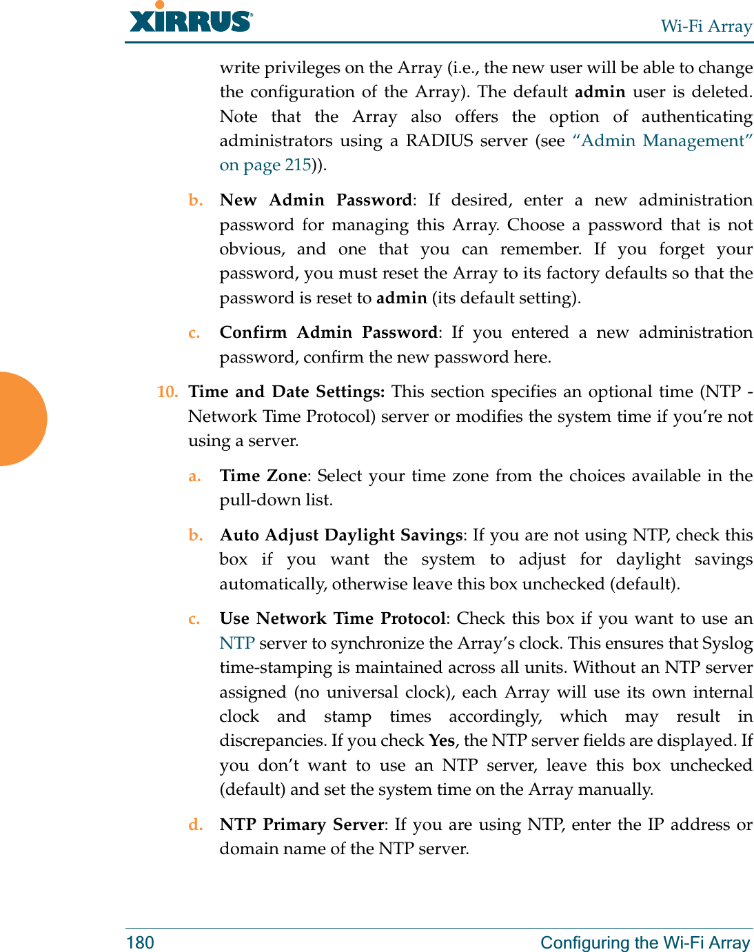Wi-Fi Array180 Configuring the Wi-Fi Arraywrite privileges on the Array (i.e., the new user will be able to change the configuration of the Array). The default admin user is deleted. Note that the Array also offers the option of authenticating administrators using a RADIUS server (see “Admin Management” on page 215)).b. New Admin Password: If desired, enter a new administration password for managing this Array. Choose a password that is not obvious, and one that you can remember. If you forget your password, you must reset the Array to its factory defaults so that the password is reset to admin (its default setting).c. Confirm Admin Password: If you entered a new administration password, confirm the new password here.10. Time and Date Settings: This section specifies an optional time (NTP - Network Time Protocol) server or modifies the system time if you’re not using a server.a. Time Zone: Select your time zone from the choices available in the pull-down list.b. Auto Adjust Daylight Savings: If you are not using NTP, check this box if you want the system to adjust for daylight savings automatically, otherwise leave this box unchecked (default).c. Use Network Time Protocol: Check this box if you want to use an NTP server to synchronize the Array’s clock. This ensures that Syslog time-stamping is maintained across all units. Without an NTP server assigned (no universal clock), each Array will use its own internal clock and stamp times accordingly, which may result in discrepancies. If you check Yes, the NTP server fields are displayed. If you don’t want to use an NTP server, leave this box unchecked (default) and set the system time on the Array manually. d. NTP Primary Server: If you are using NTP, enter the IP address or domain name of the NTP server.