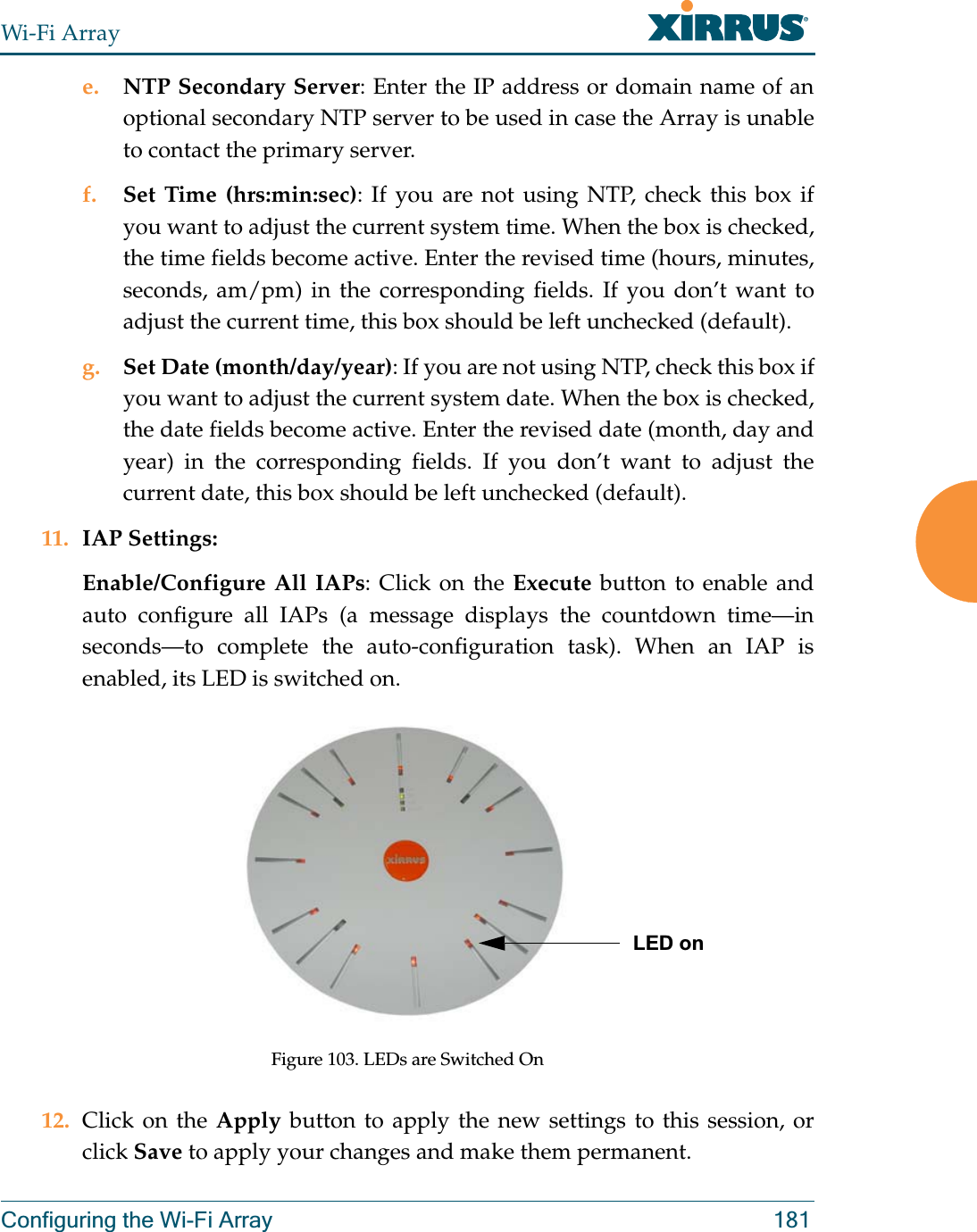 Wi-Fi ArrayConfiguring the Wi-Fi Array 181e. NTP Secondary Server: Enter the IP address or domain name of an optional secondary NTP server to be used in case the Array is unable to contact the primary server.f. Set Time (hrs:min:sec): If you are not using NTP, check this box if you want to adjust the current system time. When the box is checked, the time fields become active. Enter the revised time (hours, minutes, seconds, am/pm) in the corresponding fields. If you don’t want to adjust the current time, this box should be left unchecked (default).g. Set Date (month/day/year): If you are not using NTP, check this box if you want to adjust the current system date. When the box is checked, the date fields become active. Enter the revised date (month, day and year) in the corresponding fields. If you don’t want to adjust the current date, this box should be left unchecked (default).11. IAP Settings:Enable/Configure All IAPs: Click on the Execute button to enable and auto configure all IAPs (a message displays the countdown time—in seconds—to complete the auto-configuration task). When an IAP is enabled, its LED is switched on.Figure 103. LEDs are Switched On12. Click on the Apply button to apply the new settings to this session, or click Save to apply your changes and make them permanent.LED on